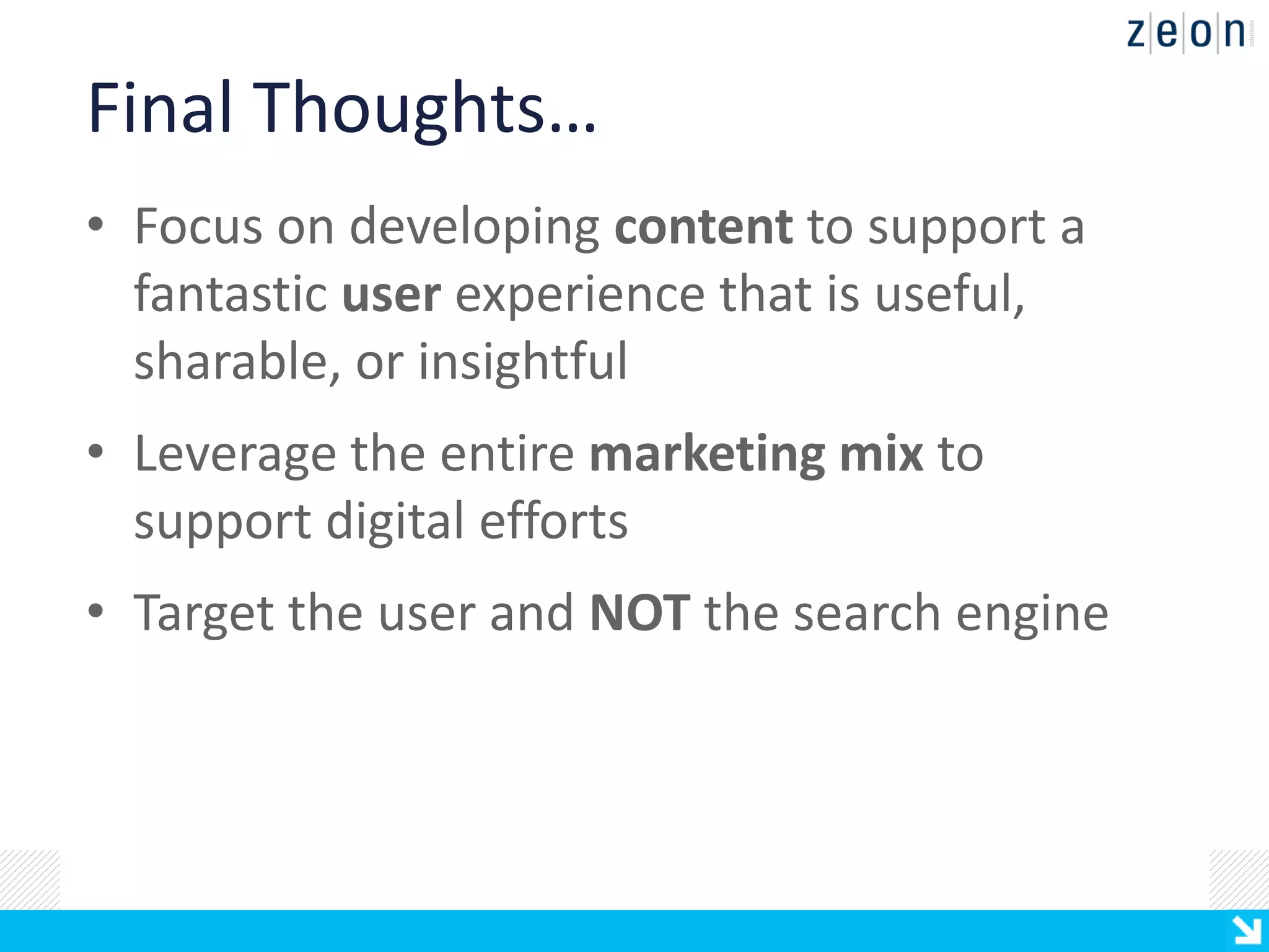 Final Thoughts…
• Focus on developing content to support a
  fantastic user experience that is useful,
  sharable, or insightful
• Leverage the entire marketing mix to
  support digital efforts
• Target the user and NOT the search engine
 
