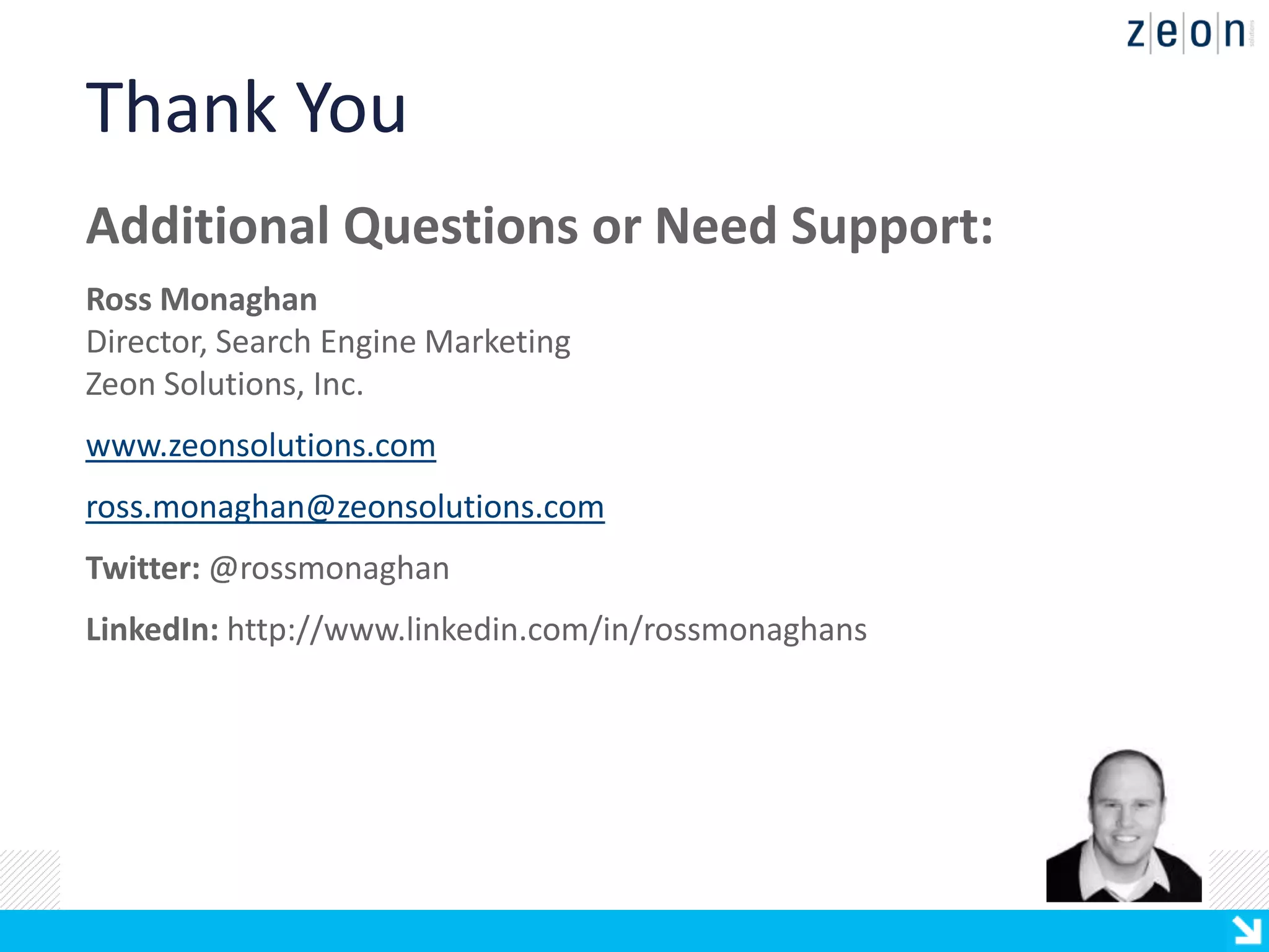 Thank You
Additional Questions or Need Support:
Ross Monaghan
Director, Search Engine Marketing
Zeon Solutions, Inc.
www.zeonsolutions.com
ross.monaghan@zeonsolutions.com
Twitter: @rossmonaghan
LinkedIn: http://www.linkedin.com/in/rossmonaghans
 