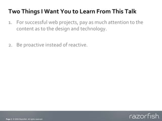 Two Things I Want You to Learn From This Talk
  1. For successful web projects, pay as much attention to the
     content as to the design and technology.


  2. Be proactive instead of reactive.




Page 3 © 2009 Razorfish. All rights reserved.
 