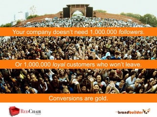 Your company doesn’t need 1,000,000 followers.




Or 1,000,000 loyal customers who won’t leave.




            Conversions are gold.
 
