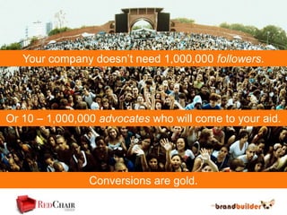Your company doesn’t need 1,000,000 followers.




Or 10 – 1,000,000 advocates who will come to your aid.




                Conversions are gold.
 