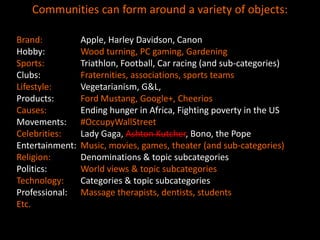 Communities can form around a variety of objects:

Brand:           Apple, Harley Davidson, Canon
Hobby:           Wood turning, PC gaming, Gardening
Sports:          Triathlon, Football, Car racing (and sub-categories)
Clubs:           Fraternities, associations, sports teams
Lifestyle:       Vegetarianism, G&L,
Products:        Ford Mustang, Google+, Cheerios
Causes:          Ending hunger in Africa, Fighting poverty in the US
Movements:       #OccupyWallStreet
Celebrities:     Lady Gaga, Ashton Kutcher, Bono, the Pope
Entertainment:   Music, movies, games, theater (and sub-categories)
Religion:        Denominations & topic subcategories
Politics:        World views & topic subcategories
Technology:      Categories & topic subcategories
Professional:    Massage therapists, dentists, students
Etc.
 