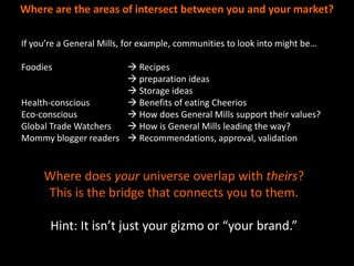 Where are the areas of intersect between you and your market?

If you’re a General Mills, for example, communities to look into might be…

Foodies                Recipes
                       preparation ideas
                       Storage ideas
Health-conscious       Benefits of eating Cheerios
Eco-conscious          How does General Mills support their values?
Global Trade Watchers  How is General Mills leading the way?
Mommy blogger readers  Recommendations, approval, validation


     Where does your universe overlap with theirs?
     This is the bridge that connects you to them.

       Hint: It isn’t just your gizmo or “your brand.”
 