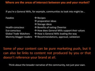 Where are the areas of intersect between you and your market?

 If you’re a General Mills, for example, communities to look into might be…

 Foodies                Recipes
                        preparation ideas
                        Storage ideas
 Health-conscious       Benefits of eating Cheerios
 Eco-conscious          How does General Mills support their values
 Global Trade Watchers  How is General Mills leading the way
 Mommy blogger readers  Recommendations, approval, validation



Some of your content can be pure marketing push, but it
can also be links to content not produced by you or that
doesn’t reference your brand at all.
   Think about the broader narrative of the community, not just your own.
 