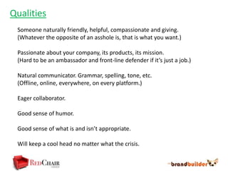 Qualities
 Someone naturally friendly, helpful, compassionate and giving.
 (Whatever the opposite of an asshole is, that is what you want.)

 Passionate about your company, its products, its mission.
 (Hard to be an ambassador and front-line defender if it’s just a job.)

 Natural communicator. Grammar, spelling, tone, etc.
 (Offline, online, everywhere, on every platform.)

 Eager collaborator.

 Good sense of humor.

 Good sense of what is and isn’t appropriate.

 Will keep a cool head no matter what the crisis.
 