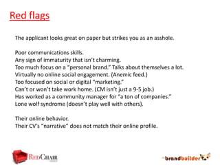Red flags
 The applicant looks great on paper but strikes you as an asshole.

 Poor communications skills.
 Any sign of immaturity that isn’t charming.
 Too much focus on a “personal brand.” Talks about themselves a lot.
 Virtually no online social engagement. (Anemic feed.)
 Too focused on social or digital “marketing.”
 Can’t or won’t take work home. (CM isn’t just a 9-5 job.)
 Has worked as a community manager for “a ton of companies.”
 Lone wolf syndrome (doesn’t play well with others).

 Their online behavior.
 Their CV’s “narrative” does not match their online profile.
 