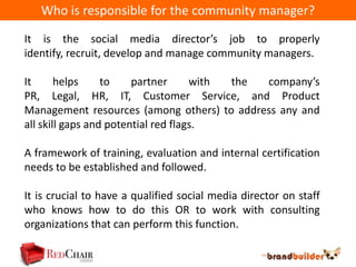 Who is responsible for the community manager?

It is the social media director’s job to properly
identify, recruit, develop and manage community managers.

It      helps     to    partner      with the company’s
PR, Legal, HR, IT, Customer Service, and Product
Management resources (among others) to address any and
all skill gaps and potential red flags.

A framework of training, evaluation and internal certification
needs to be established and followed.

It is crucial to have a qualified social media director on staff
who knows how to do this OR to work with consulting
organizations that can perform this function.
 