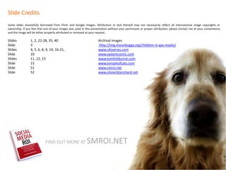 Slide Credits
Some slides shamefully borrowed from Flickr and Google Images. Attribution or lack thereof may not necessarily reflect all international image copyrights or
ownership. If you feel that one of your images was used in this presentation without your permission or proper attribution, please contact me at your convenience
and the image will be either properly attributed or removed at your request.

Slides           1, 2, 22-28, 35, 40                                Archival images
Slide            3                                                  http://img.moonbuggy.org/children-in-gas-masks/
Slides           4, 5, 6, 8, 9, 14, 16-21,                          www.ufoseries.com
Slide            10                                                 www.systemcomic.com
Slides           11, 12, 13                                         www.tomfishburne.com
Slide            15                                                 www.templeofcats.com
Slide            51                                                 www.smroi.net
Slide            52                                                 www.olivierblanchard.net




                            FIND OUT MORE AT               SMROI.NET
 