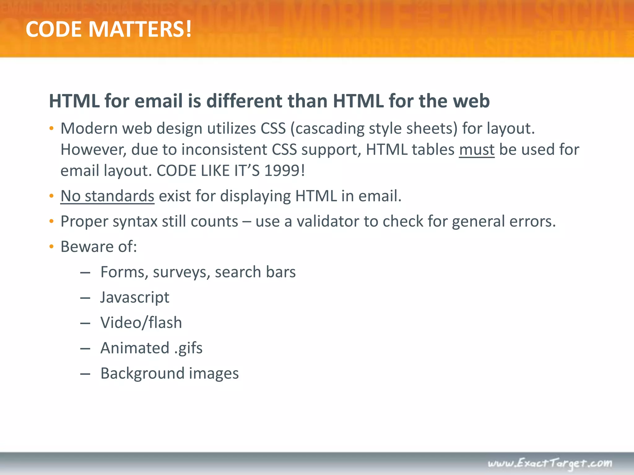 CODE MATTERS!HTML for email is different than HTML for the webModern web design utilizes CSS (cascading style sheets) for layout. However, due to inconsistent CSS support, HTML tables must be used for email layout. CODE LIKE IT’S 1999!No standards exist for displaying HTML in email.Proper syntax still counts – use a validator to check for general errors.Beware of:Forms, surveys, search barsJavascriptVideo/flashAnimated .gifsBackground images