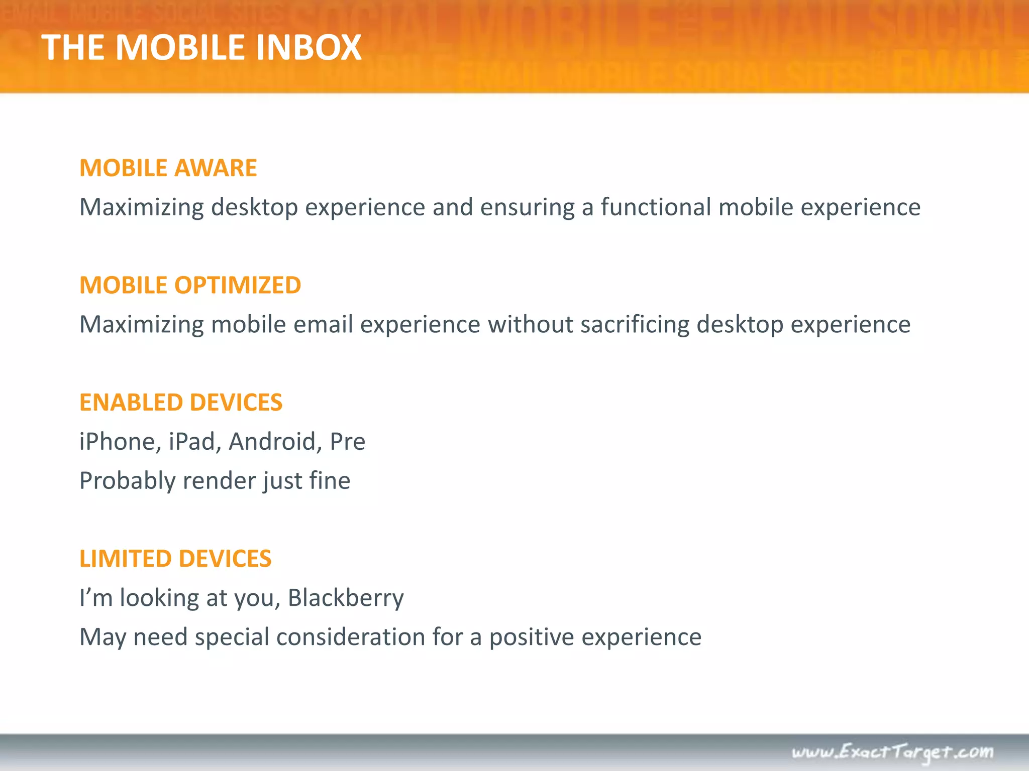 THE MOBILE INBOXMOBILE AWAREMaximizing desktop experience and ensuring a functional mobile experienceMOBILE OPTIMIZEDMaximizing mobile email experience without sacrificing desktop experienceENABLED DEVICESiPhone, iPad, Android, PreProbably render just fineLIMITED DEVICESI’m looking at you, BlackberryMay need special consideration for a positive experience