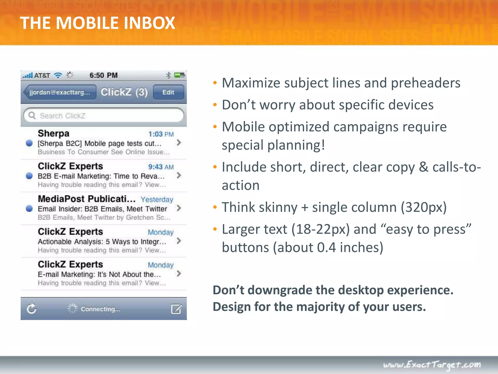THE MOBILE INBOXMaximize subject lines and preheadersDon’t worry about specific devicesMobile optimized campaigns require special planning!Include short, direct, clear copy & calls-to-actionThink skinny + single column (320px)Larger text (18-22px) and “easy to press” buttons (about 0.4 inches)Don’t downgrade the desktop experience. Design for the majority of your users.