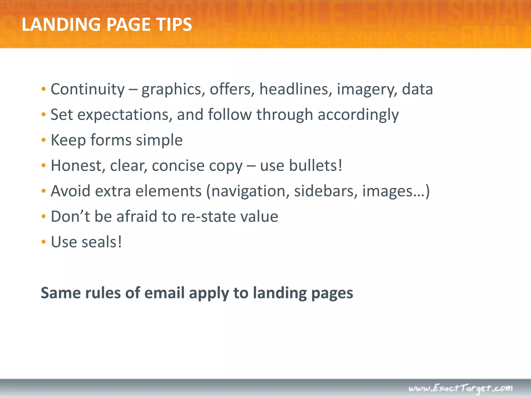 LANDING PAGE TIPSContinuity – graphics, offers, headlines, imagery, dataSet expectations, and follow through accordinglyKeep forms simpleHonest, clear, concise copy – use bullets!Avoid extra elements (navigation, sidebars, images…)Don’t be afraid to re-state valueUse seals!Same rules of email apply to landing pages