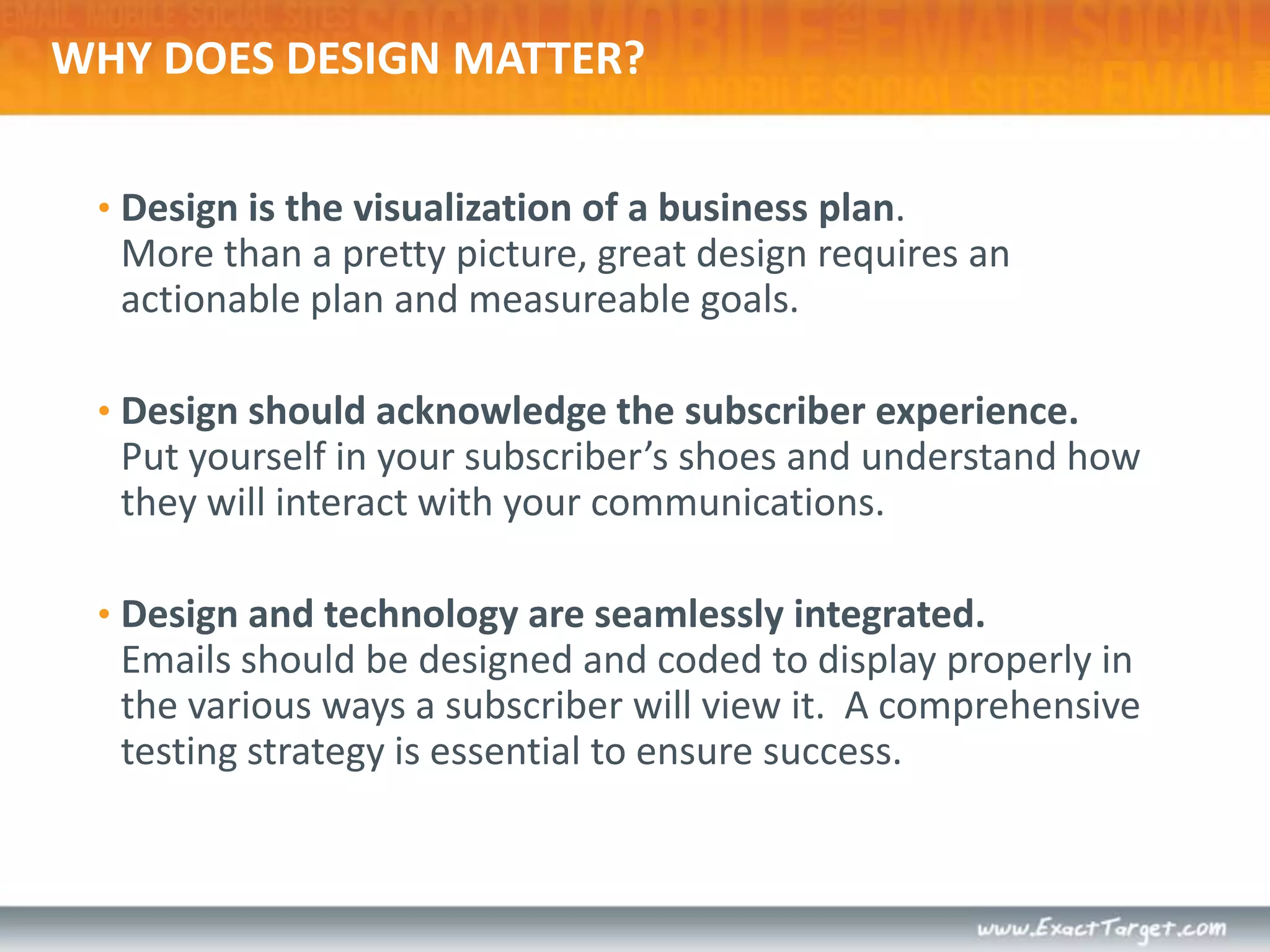 WHY DOES DESIGN MATTER?Design is the visualization of a business plan. More than a pretty picture, great design requires an actionable plan and measureable goals. Design should acknowledge the subscriber experience.Put yourself in your subscriber’s shoes and understand how they will interact with your communications.Design and technology are seamlessly integrated.Emails should be designed and coded to display properly in the various ways a subscriber will view it.  A comprehensive testing strategy is essential to ensure success.