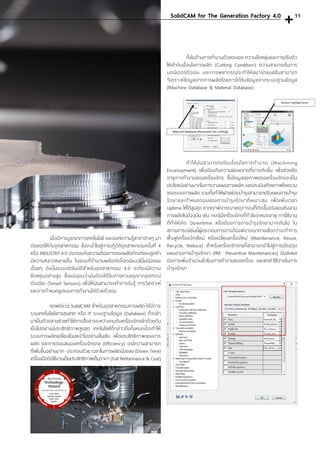 เมื่อมีการบูรณาการเทคโนโลยี และองค์ความรู้สาขาต่างๆ มา
ต่อยอดให้กับอุตสาหกรรม ซึ่งจะน�ำไปสู่การปฏิวัติอุตสาหกรรมครั้งที่ 4
หรือ INDUSTRY 4.0 ประกอบกับความต้องการของผลิตภัณฑ์ของลูกค้า
มีความหลากหลายขึ้น ในขณะที่จ�ำนวนผลิตต่อล็อตมีแนวโน้มน้อยลง
เรื่อยๆ ดังนั้นระบบอัตโนมัติส�ำหรับอุตสาหกรรม 4.0 จะต้องมีความ
ยืดหยุ่นอย่างสูง ซึ่งแน่นอนว่ามันต้องได้รับการควบคุมจากอุปกรณ์
อัจฉริยะ (Smart Sensors) เพื่อให้มันสามารถท�ำการรับรู้ การวิเคราะห์
และการก�ำหนดรูปแบบการท�ำงานได้ด้วยตัวเอง
	 ซอฟต์แวร์ SolidCAM ส�ำหรับอุตสาหกรรมการผลิต ได้มีการ
รวมเทคโนโลยีสารสนเทศ หรือ IT ระบบฐานข้อมูล (Database) ที่จะเข้า
มาเป็นตัวกลางช่วยท�ำให้การสื่อสารระหว่างคนกับเครื่องจักรเข้าด้วยกัน
เป็นไปอย่างมีประสิทธิภาพสูงสุด เทคโนโลยีที่กล่าวถึงทั้งหมดนี้จะท�ำให้
ระบบการผลิตเปลี่ยนโฉมหน้าไปอย่างสิ้นเชิง เพื่อประสิทธิภาพของการ
ผลิต และการตอบสนองเครื่องจักรกล (Efficiency) จะมีความสามารถ
ที่เพิ่มขึ้นอย่างมาก ประกอบด้วย เวลาในการผลิตน้อยลง (Down Time)
เครื่องมือตัดใช้งานเต็มประสิทธิภาพเต็มราคา (Full Performance & Cost)
	 ทั้งในด้านการท�ำงานด้วยตนเอง ความยืดหยุ่นและการปรับตัว
ให้เข้ากับเงื่อนไขการผลิต (Cutting Condition) ความสามารถในการ
มอนิเตอร์ตัวเอง และการพยากรณ์จะท�ำให้สมาร์ทแมชชีนสามารถ
วิเคราะห์ข้อมูลจากการผลิตโดยการได้รับข้อมูลจากระบบฐานข้อมูล
(IMachine Database & Material Database)
	 ท�ำให้มันสามารถปรับเงื่อนไขการท�ำงาน (Machining
Envelopment) เพื่อป้องกันความผิดพลาดที่อาจเกิดขึ้น เพื่อช่วยยืด
อายุการท�ำงานของเครื่องจักร ซึ่งข้อมูลสุขภาพของเครื่องจักรจะเป็น
ประโยชน์อย่างมากในการวางแผนการผลิต และประเมินศักยภาพโดยรวม
ของระบบการผลิต รวมทั้งท�ำให้ฝ่ายซ่อมบ�ำรุงสามารถปรับแผนการบ�ำรุง
รักษาและก�ำหนดรอบของการบ�ำรุงรักษาที่เหมาะสม เพื่อเพิ่มเวลา
Uptime ให้ได้สูงสุด หากเราพิจารณาเหตุการณ์ที่เกิดขึ้นจริงของโรงงาน
การผลิตในปัจจุบัน เช่น กรณีมีเครื่องจักรที่ก�ำลังจะหมดอายุ การใช้งาน
ที่ท�ำให้เกิด Downtime หรือต้องการการบ�ำรุงรักษามากเกินไป ใน
สถานการณ์เช่นนี้ผู้ประกอบการอาจต้องพิจารณาทางเลือกว่าจะท�ำการ
ฟื้นฟู เครื่องจักรใหม่ หรือเปลี่ยนเครื่องใหม่ (Maintenance, Reuse,
Recycle, Reduce) ส�ำหรับเครื่องจักรกลก็สามารถน�ำไปสู่การปรับปรุง
แผนงานการบ�ำรุงรักษา (PM : Preventive Maintenances) อันส่งผล
ต่อการเพิ่มจ�ำนวนชั่วโมงการท�ำงานของเครื่อง และลดค่าใช้จ่ายในการ
บ�ำรุงรักษา 		
SolidCAM for The Generation Factory 4.0 11
 