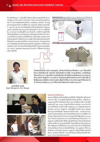 คุณศักดิ์สิทธิ์ อินทชัย
Project Management Asst. Manager
โอกาสเข้าไปเทรนมา 1 คอร์ส รู้สึกว่าใช้ง่ายกว่าโปรแกรมเดิมที่เคยใช้ สะดวก
และไม่ยุ่งยากครับ ส�ำหรับ SolidCAM ถ้าเป็นงานแมทชีนนิ่งผมใช้เกือบ
100 % เพราะเราเขียนไฟล์สามมิติด้วย SolidWorks เสร็จแล้ว เค้าจะอยู่
หน้าจอเมนูเดียวกันก็สามารถใช้โปรแกรม SolidCAM ต่อได้เลย พอท�ำเสร็จ
ก็ Copy ใส่ USB สามารถน�ำไปเสียบที่ตัวเครื่องจักรได้เลยทันที ในเรื่องจุด
เด่นของ SolidCAM iMachining ที่ช่วยลดต้นทุนได้ 70 % ถามว่าใช้ได้จริง
ไหม จากประสบการณ์ที่ผมใช้ท�ำงานมาก็จริงครับ ช่วยให้ท�ำงานเสร็จไวขึ้น
ที่ส�ำคัญช่วยให้ผมสามารถท�ำใบเสนอราคาไปแข่งขันกับเจ้าอื่นๆ ได้ดี เพราะ
บางเจ้ายังไม่สามารถผลิตงานเสร็จได้เร็วเท่า ช่วยให้ SME แบบผมสามารถ
แข่งขันกับคู่แข่งได้ ช่วยให้ธุรกิจสามารถอยู่ได้ เนื่องด้วยในปัจจุบันเศรษฐกิจ
ก็ไม่ค่อยดี ราคาขายในตลาดก็ต�่ำลง ต่างคนต่างลดราคา ถ้าเรามุ่งแต่จะลด
ราคา แต่ไม่มีเครื่องมืออะไรที่จะเข้ามาช่วยลดความศูนย์เปล่า เราก็ไม่สามารถ
แข่งขันในตลาดได้ เพราะไม่มีอะไรที่จะไปสู้กับเจ้าอื่นได้ ปัจจุบันงานผมเสร็จไว
มาก เพราะมี SolidCAM iMachining เข้ามาช่วย ท�ำให้ผมสามารถรับงา
นอื่นๆ เพิ่มได้อีก
"โดยส่วนตัวไม่เคยใช้ CAM มาก่อนเลยครับ รู้จักแค่ว่าเป็นโปรแกรมที่ช่วยคีย์ G code ที่ได้มาเริ่มใช้
ก็เพราะบริษัทเปลี่ยนมาใช้ SolidCAM โดยเริ่มต้นศึกษาจากวีดีโอ และลองฝึกเล่นดู จากที่ไม่เป็นเลย
ใช้เวลาแค่ประมาณ 2 สัปดาห์ก็สามารถเรียนรู้และใช้งานได้ (มีพื้นฐานเบสิคเขียนแบบ) เพราะโปรแกรม
ใช้งานง่ายครับ เรียนรู้ได้ไว จากงานที่ยากๆ พอมีโปรแกรมนี้เข้ามาช่วยก็สามารถท�ำงานได้ง่ายขึ้น สิ่ง
ที่เปลี่ยนแปลงมากที่สุดคือ เวลาในการผลิตงานให้ลูกค้าเร็วขึ้น เราสามารถรับงานลูกค้าที่เป็นเคสยากๆ
ได้ เมื่อก่อนเวลามีเคสยากๆ มาจะท�ำให้เราค่อนข้างเสียเวลาในการผลิตงานนานมาก"
เหตุผลในการตัดสินใจลงทุน
ผมมองว่านี่เป็นโอกาสที่จะช่วยให้ขายของได้ไวขึ้น ท�ำให้เพิ่มโอกาสที่ออเดอร์
จะเข้ามามากขึ้น ถ้าเราผลิตช้าเมื่อไหร่ถึงจะได้ออเดอร์ใหม่? เมื่อไหร่เราจะ
Support ลูกค้าได้? หรือเมื่อมีงานที่ยาก มีความซับซ้อนมากขึ้น ถ้าเรายังใช้
ซอฟต์แวร์ที่ Non license ปัญหาที่เกิดที่มีความซับซ้อน ความยากเราไม่
สามารถท�ำให้จบได้ แต่เมื่อเรามาใช้ SolidWorks และ SolidCAM ปัญหาทุก
อย่างก็จบ เพราะทาง AppliCAD จะมีทีมผู้เชี่ยวชาญเข้ามาช่วย Support
ให้ความรู้ ช่วยแก้ไขปัญหา ซึ่งผมมองว่าเป็นความคุ้ม บางคนอาจจะมอง
ว่าเป็นการลงทุนก้อนใหญ่ แต่เราลงทุนแค่ทีเดียวและเราสามารถใช้ได้ยาว ที่
ส�ำคัญเวลาไปหาลูกค้าเราสามารถบอกกับลูกค้าได้ว่าใช้ซอฟต์แวร์ License
เป็นการเพิ่มความมั่นใจและความน่าเชื่อถือให้กับลูกค้าได้ด้วยครับ กับ
AppliCAD ผมก็เพิ่งจะมีโอกาสได้เข้ามาเป็นคู่ค้าครั้งแรก ก็มีการน�ำซอฟต์แวร์
มาให้ทดลองใช้นานมากก่อนตัดสินใจซื้อ พอลองใช้แล้วเราก็รู้ว่าซอฟต์แวร์
ใช้ดี แต่ยังไม่สามารถซื้อได้ในทันที เพราะเราเป็น SME เล็กๆ ก�ำลังซื้อก็คงไม่
เท่ากับบริษัทใหญ่ๆ ที่สามารถตัดสินใจซื้อได้เลย ทาง AppliCAD ก็ให้ความ
เข้าใจในสถานะของบริษัท ผมมองว่า AppliCAD มีน�้ำใจและให้โอกาสกับศักดิ์
ศิริมาก และหลังจากที่ซื้อแล้ว เวลาเราติดปัญหาอะไรก็คอยช่วยแก้ไข ให้ค�ำ
แนะน�ำ และความช่วยเหลือตลอดครับ
ยกระดับ SME พัฒนาขีดความสามารถในการแข่งขันด้วย SolidCAM14
 
