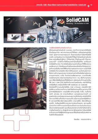 การใช้เทคโนโลยีเข้ามาช่วยในการท�ำงาน
เมื่อก่อนเศรษฐกิจค่อนข้างดี งานจะเยอะ เวลาท�ำราคาขายเราจะไม่ได้สนใจ
เรื่องต้นทุนมากนัก เพราะสามารถบวกก�ำไรได้เยอะ แต่ปัจจุบันเศรษฐกิจไม่
ค่อยดี คู่แข่งทางการตลาดเยอะมาก ทั้งตลาดเองต้องการสินค้าที่ผลิตได้
รวดเร็ว และต้องมีคุณภาพ ปัจจุบันนี้แค่ท�ำให้ลูกค้าพึงพอใจอย่างเดียวยัง
ไม่พอ แต่ต้องให้ลูกค้ารู้สึกว่า “ท�ำได้อย่างไร? ท�ำไมเร็วขนาดนี้? ท�ำไมราคา
ถูกขนาดนี้?” และสิ่งที่จะท�ำให้ทั้งหมดเหล่านี้เกิดขึ้นได้ก็คือ เราก็ต้องน�ำ
เทคโนโลยีเข้ามาช่วย ถ้าเรายังไปป้อนโปรแกรมหน้าเครื่องจะท�ำให้ใช้เวลานาน
และเสียเวลามาก ถ้ายังเขียนแบบด้วยมือและส่งแบบไปพร้อมกับใบเสนอราคา
ลูกค้าจะมองไม่เห็นภาพท�ำให้ใช้เวลาในการเสนอราคานานมาก ฉะนั้นถ้าไม่ใช้
เทคโนโลยีเราก็อาจจะไม่มีโอกาสในการได้รับออเดอร์ และอีกส่วนนึงหากเรา
ใช้แค่ความช�ำนาญและประสบการณ์ของช่างหน้าเครื่องโดยไม่ผ่านโปรแกรม
หากบุคลากรเก่งๆ จากไป ก็จะเกิดความเสียหายตามมา อาจจะต้องเพิ่ม
คอร์สจ้างคนเก่งๆ หรืออาจจะต้องจ้างมากกว่า 1 คน เพื่อท�ำงานทดแทน
และการใช้เทคโนโลยีในปัจจุบันก็ไม่ใช่เรื่องยาก สมัยก่อนช่างท�ำงานหน้าเครื่อง
ก็ใช้ CAD / CAM ทั่วไป โดยที่เค้าท�ำงานทุกวันเหมือนเดิม แต่เค้าไม่ได้รับรู้
เทคโนโลยีใหม่ๆ แต่เมื่อเราได้มีโอกาสใช้ SolidWorks และ SolidCAM
เอ็นจิเนียร์ที่ท�ำงานตรงนี้เขาไม่ได้เป็น CAM มาก่อนเลย แต่พอมีโอกาสได้
ลองใช้งาน เขาก็สามารถท�ำงาน CAM ได้เหมือนกับคนที่ท�ำงานมานาน ท�ำให้
รู้ว่าเทคโนโลยีมันไม่ยาก แถมช่วยให้การท�ำงานง่ายขึ้น เร็วขึ้น งานที่เราไม่
เคยท�ำ อย่างเช่น 3D อาจจะต้องใช้เวลา และคนมีประสบการณ์ท�ำ แต่
ซอฟต์แวร์สามารถช่วยย่นเวลาและประสบการณ์ได้จริงครับ แค่คลิกไม่กี่ครั้ง
ก็สามารถท�ำให้งานที่เราต้องการออกมาได้ ฉะนั้นเราควรน�ำเทคโนโลยีเข้ามา
ใช้ เพราะมันท�ำให้เรามีโอกาสส่งงานได้เร็ว ขายงานได้เร็ว มีโอกาสได้รับออ
เดอร์เร็ว อันนี้ผมสัมผัสได้จากประสบการณ์ของตัวผมเอง เพราะผมเป็น
เจ้าของกิจการที่ท�ำงานเองทุกขั้นตอนตั้งแต่งานระดับล่างถึงระดับบน
เนื่องจากบริษัทของผมเล็ก ผมจะเห็นหมดทุกอย่างว่าอะไรดี ไม่ดีอย่างไร ใน
การเป็นเจ้าของกิจการ หรือผู้บริหารหากเรารู้ทันซอฟต์แวร์ รู้ทันเทคโนโลยี
เราก็จะสามารถท�ำให้ผู้ใต้บังคับบัญชาของเราใช้มันได้อย่างเต็มประสิทธิภาพ
กับสิ่งที่เราได้ลงทุนไปแล้ว
เรียบเรียง : กองบรรณาธิการ
ยกระดับ SME พัฒนาขีดความสามารถในการแข่งขันด้วย SolidCAM 15
 