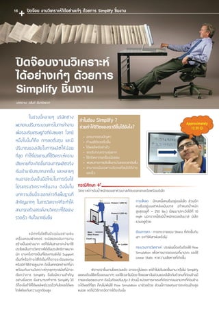ในช่วงนี้หลายๆ บริษัทต่าง
พยายามปรับกระบวนการในการท�ำงาน
เพื่อรองรับเศรษฐกิจที่ยังซบเซา โจทย์
หนึ่งในนั้นก็คือ การลดต้นทุน และมี
ปริมาณของเสียในการผลิตให้น้อย
ที่สุด ท�ำให้โปรแกรมที่ใช้วิเคราะห์ความ
เสียหายที่จะเกิดขึ้นก่อนการผลิตจริง
เริ่มเข้ามามีบทบาทมากขึ้น และหลายๆ
คนอาจจะยังเป็นมือใหม่ในการเริ่มใช้
โปรแกรมวิเคราะห์ชิ้นงาน ดังนั้นใน
บทความชิ้นนี้จะขอกล่าวถึงพื้นฐานที่
ส�ำคัญมากๆ ในการวิเคราะห์ที่จะท�ำให้
สามารถสร้างสรรค์งานวิเคราะห์ได้อย่าง
รวดเร็ว ทันใจมากยิ่งขึ้น
	แม้เทคโนโลยีในปัจจุ บันอย่างเช่น
เครื่องคอมพิวเตอร์ จะมีสเปคอลังการงาน
สร้างเป็นอย่างมาก แต่ก็ยังไม่สามารถน�ำมาใช้
ประโยชน์ในการวิเคราะห์ได้เต็มประสิทธิภาพมาก
นัก บางครั้งอาจเป็นที่โปรแกรมยังไม่ Support
เต็มที่หรือถ้าจะใช้ได้เต็มที่ก็อาจจะต้องลงทุน
หรือมีค่าใช้จ่ายสูงมาก ดังนั้นเทคนิคเก่าแก่ที่มา
พร้อมกับงานวิเคราะห์ทุกยุคทุกสมัยที่มักจะ
เรียกว่าการ Simplify จึงยังมีความส�ำคัญ
อย่างยิ่งยวด ยิ่งสามารถท�ำการ Simplify ได้
ดีก็จะยิ่งท�ำให้ได้ผลลัพธ์รวดเร็วทันใจและได้ผล
ใกล้เคียงกับความถูกต้องสูง
	 พิจารณาชิ้นงานโดยรวมแล้ว อาจจะดูไม่เยอะ แต่ถ้าไม่ปรับลดชิ้นงาน หรือไม่ Simplify
เลยคงต้องใช้เครื่องแรงมากๆ และใช้เวลาไม่น้อย โดยเฉพาะในส่วนของบันไดกับตัวคนที่ค่อนข้างมี
รายละเอียดเยอะมาก ดังนั้นต้องปรับปรุง 2 ส่วนนี้ หน่วยการหาแรงที่เกิดจากลมมาปะทะที่ค่อนข้าง
จะได้ผลดีที่สุด ก็คงไม่พ้นใช้ Flow Simulation มาช่วยด้วย ส่วนนี้การลงทุนอาจจะค่อนข้างสูง
หน่อย แต่ก็มีวิธีการจัดการได้ระดับนึง
ภาระโหลด : มีคนหนึ่งคนยืนอยู่บนบันได ส่วนอีก
คนยืนอยู่บนเสาหลังแป้นบาส (ก�ำหนดน�้ำหนัก
สูงสุดอยู่ที่ = 250 lbs.) มีลมมาปะทะวัดได้ที่ 10
mph นอกจากนี้ยังมีน�้ำหนักของแป้นบาส บันได
รวมอยู่ด้วย
ต้องการหา : การกระจายของ Stress ที่เกิดขึ้นกับ
เสา จะท�ำให้เสาพังหรือไม่
กระบวนการวิเคราะห์ : ประเมินเบื้องต้นต้องใช้ Flow
Simulation เพื่อหาขนาดของแรงที่มาปะทะ และใช้
Linear Static หาความเสียหายที่เกิดขึ้น
บทความ: วสันต์ จันทร์หยวก
ปิดจ๊อบงานวิเคราะห์
ได้อย่างเก๋ๆ ด้วยการ
Simplify ชิ้นงาน
ท�ำไมต้อง Simplify ?
ช่วยท�ำให้ชีวิตของเราดีขึ้นได้ยังไง?
•	ลดขนาดของปัญหา
•	ท�ำเมชได้รวดเร็วขึ้น
•	ได้ผลลัพธ์อย่างไว
•	ลดปริมาณความยุ่งยาก
•	ใช้ทรัพยากรเครื่องน้อยลง
•	 พบหนทางการปรับชิ้นงาน ในระยะเวลาอันสั้น
•	สามารถเน้นเฉพาะบริเวณที่สนใจได้ง่าย
และเร็ว
กรณีศึกษา
วิเคราะห์การรับน�้ำหนักของเสาห่วงบาสเก็ตบอลกลางแจ้งพร้อมบันได
ปิดจ๊อบ งานวิเคราะห์ได้อย่างเก๋ๆ ด้วยการ Simplify ชิ้นงาน16
 