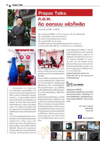 Prapas Talks.
ง่ายๆ แค่นั้น ใครก็ท�ำได้.. คุณก็ท�ำได้..
เมื่อ คุณออกแบบอะไรก็ได้เป็น 3 มิติ ผ่าน Software CAD ง่ายๆ เพียงปลายนิ้ว
เมื่อ ระบบอัตโนมัติและ Robot เข้ามาแทนแรงงาน
เมื่อ คุณสามารถควบคุมทุกอย่างผ่าน Internet
เมื่อ คุณผลิตอะไรก็ได้ ผ่าน 3D Printer
เหล่ากูรูทั้งหลายจึงออกมานิยามยุคใหม่ของอุตสาหกรรมว่า Industry 4.0
(บางคนอาจมีค�ำถามคือ อยู่ดีๆ ก็มา 4.0 แล้วเราผ่าน 3.0 มาตอนไหนฟระ)
ค.อ.ผ.
คิด ออกแบบ แล้วก็ผลิต
เขาว่ากันว่าในอีก 20 ปี ข้างหน้าเราจะ
สามารถสั่งผลิตข้าวของเครื่องใช้ได้เอง โดย
ผ่าน Internet Device ไม่ว่าจะเป็นคอมพิวเตอร์
ตั้งโต๊ะ แบบพกพา โทรศัพท์มือถือ หรือแม้แต่
ผ่านหน้าจอ TV. ในห้องนอนได้เลย โดยค�ำสั่ง
ผลิตจะถูกส่งต่อไปที่ระบบอัตโนมัติในโรงงาน
ผลิตผ่าน 3D Printer โดยมี Robot ท�ำหน้าที่
เคลื่อนย้ายชิ้นงานจาก Station หนึ่ง ไปยังอีก
Station หนึ่ง โดยที่เราสามารถรับรู้ได้ หรือดู
ผ่าน Application ได้ว่าตอนนี้ของที่เราสั่งผลิต
มันไปถึงไหนแล้ว โดยแทบจะไม่ต้องคุยกับคนอีก
ต่อไป
เขาว่ากันว่าคนเราในยุคต่อไปจะต้องการความ
เป็นเอกลักษณ์ ต้องการใช้ของที่มันไม่เหมือนใคร
หรือเรียกว่าพวก HIPster ดูง่ายๆ อย่าง
โทรศัพท์ Apple iPhone ที่เขาอุตส่าห์ออกแบบ
ให้สวยงามสุดยอด แต่พอเราซื้อปุ๊บ เป็นไงครับ
ไปซื้อเคสใส่.. พี่โจนาธาน ไอป คนออกแบบคง
น�้ำตาไหล แต่นั่นละครับ ทุกคนอยากเป็นตัวของ
ตัวเองครับ สินค้าทุกอย่างในอนาคตจะต้อง
สามารถ Customized ให้ได้มากที่สุด ซึ่งการ
ผลิตแบบเก่าที่ใช้ระบบสายพานการผลิตและ
ผลิตครั้งละมากๆ ไม่อาจตอบโจทย์ของผู้บริโภค
ได้อีกต่อไป
Internet ท�ำให้โอกาสทางธุรกิจเปิดกว้างให้ทุกๆ
คน ไม่ว่าจะเล็กใหญ่ขนาดไหน ขอให้มีความคิด
ดีๆ ก็สามารถท�ำธุรกิจได้ และข้อดีในแง่ของผู้
บริโภคอย่างเราๆ ก็คือ เราจะมีคนเป็นพันล้าน
ที่พยายามคิดท�ำอะไรต่างๆ นานา เพื่อให้ชีวิต
เขาดีขึ้น เพื่อให้สังคมดีขึ้น และให้โลกนี้น่าอยู่มาก
ขึ้น แทนที่จะรอพึ่งบริษัทใหญ่ๆ คิดให้เราอย่าง
เดียวอีกต่อไป
คู่แข่งที่น่ากลัวของบริษัทยักษ์ใหญ่ อาจจะไม่ใช่
ยักษ์ใหญ่ด้วยกันอีกต่อไป ต่อไปนี้บริษัท Start
up เล็กๆ ก็สามารถสั่นสะเทือนบัลลังก์ยักษ์ใหญ่
ได้ไม่ยาก หากเขามีของ มีความมุ่งมั่น ตั้งใจจริง
ยุคต่อไปนี้การเริ่มต้นธุรกิจ ท�ำอะไรออกมาขาย
สักอย่างไม่ใช่เรื่องยากอีกต่อไป ทุกคนสามารถ
ท�ำผลิตภัณฑ์ของตัวเองด้วยเงินทุนเริ่มต้นที่ต�่ำ
แบบที่ไม่มีมาก่อน ทั้งยังสามารถระดมทุนผ่าน
Cloud Funding อย่าง Kick Starter อีกต่าง
หาก ท�ำของเสร็จก็ขายผ่าน Internet ง่ายๆ แค่
นี้ครับ
ผมอยากเชิญชวนทุกท่านที่มีของ มี Idea ดีๆ
มาช่วยกันท�ำอะไรสักอย่าง Make Something
โดยให้เราเป็นผู้ช่วยของท่าน AppliCAD และ
บริษัทในเครือ พร้อมให้ค�ำปรึกษาและบริการ
เรามี Hardware ตั้งแต่เครื่อง 3D Scanner,
3D Printer, CNC เรามี Software ออกแบบ
เครื่องกล ออกแบบ Product ออกแบบบ้าน ตึก
ไปจนถึงออกแบบสิ่งพิมพ์เรามี People ware
ที่มากความรู้และประสบการณ์ที่สั่งสมยาวนาน
กว่า 20 ปี และปีนี้ 2016
ผมขอแนะน�ำปฐมบทของ Industry 4.0
ร้านใหม่ FAB CAFE @ One Udomsuk ติด
สถานีรถไฟฟ้าอุดมสุข
สนับสนุนทุกความเป็นไปได้
ศุนย์รวมคนเล็ก คนน้อยที่มี Idea ไม่ว่าจะเล็กๆ
แค่อยากท�ำแจกันสักอัน หรือฝันใหญ่ๆ ท�ำ
มอเตอร์ไซค์ขี่เองสักคัน ขอเรียนเชิญทุกคนมา
พบปะพวกเดียวกันได้ที่นี่ครับ ไว้แวะมาเจอกัน
นะครับ
Let’s make it happen!
บุญรักษาครับ
ประภาส ตั้ง
#iammaker3d
Prapas Talks02
 