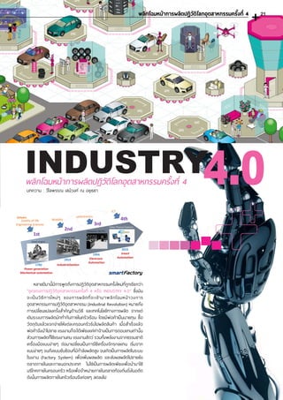 INDUSTRY4.0พลิกโฉมหน้าการผลิตปฏิวัติโลกอุตสาหกรรมครั้งที่ 4
บทความ : วิไลพรรณ เสนีวงศ์ ณ อยุธยา
หลายปีมานี้มีการพูดถึงการปฏิวัติอุตสาหกรรมครั้งใหม่ที่ถูกเรียกว่า
“ยุคของการปฏิวัติอุตสาหกรรมครั้งที่ 4 หรือ INDUSTRY 4.0” ซึ่งมัน
จะเป็นวิธีการใหม่ๆ ของการผลิตที่จะเข้ามาพลิกโฉมหน้าวงการ
อุตสาหกรรมการปฏิวัติอุตสาหกรรม (Industrial Revolution) หมายถึง
การเปลี่ยนแปลงครั้งส�ำคัญด้านวิธี และเทคโนโลยีทางการผลิต จากแต่
เดิมระบบการผลิตมักท�ำกันภายในครัวเรือน โดยมีพ่อค้าเป็นนายทุน ซื้อ
วัตถุดิบแล้วแจกจ่ายให้แต่ละครอบครัวรับไปผลิตสินค้า เมื่อส�ำเร็จแล้ว
พ่อค้าจึงน�ำไปขาย แรงงานก็จะได้เพียงแค่ค่าจ้างเป็นการตอบแทนเท่านั้น
ส่วนการผลิตก็ใช้แรงงานคน แรงงานสัตว์ รวมทั้งพลังงานจากธรรมชาติ
เครื่องมือแบบง่ายๆ ต่อมาเปลี่ยนเป็นการใช้เครื่องจักรกลแทน เริ่มจาก
แบบง่ายๆ จนถึงแบบซับซ้อนที่มีก�ำลังผลิตสูง จนเกิดเป็นการผลิตในระบบ
โรงงาน (Factory System) เพื่อเพิ่มผลผลิต และส่งผลผลิตไปขายยัง
ตลาดภายในและภายนอกประเทศ ไม่ใช่เป็นการผลิตเพียงเพื่อน�ำมาใช้
บริโภคภายในครอบครัว หรือเพื่อจ�ำหน่ายภายในตลาดท้องถิ่นดั่งในอดีต
ดังนั้นการผลิตภายในครัวเรือนจึงค่อยๆ ลดลงไป
พลิกโฉมหน้าการผลิตปฎิวัติโลกอุตสาหกรรมครั้งที่ 4 21
 