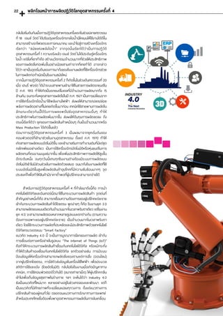 ส�ำหรับการปฏิวัติอุตสาหกรรมครั้งที่ 4 ที่ก�ำลังมาถึงนี้คือ การน�ำ
เทคโนโลยีดิจิทัลและอินเทอร์เน็ตมาใช้ในกระบวนการผลิตสินค้า จุดเด่นที่
ส�ำคัญอย่างหนึ่งก็คือ สามารถเชื่อมความต้องการของผู้บริโภคแต่ละราย
เข้ากับกระบวนการผลิตสินค้าได้โดยตรง พูดง่ายๆ ก็คือ โรงงานยุค 3.0
สามารถผลิตของแบบเดียวกันจ�ำนวนมากในเวลาพริบตาเดียว แต่โรงงาน
ยุค 4.0 จะสามารถผลิตของหลากหลายรูปแบบแตกต่างกัน (ตามความ
ต้องการเฉพาะของผู้บริโภคแต่ละราย) เป็นจ�ำนวนมากในเวลาพริบตา
เดียว โดยใช้กระบวนการผลิตที่ประหยัดและมีประสิทธิภาพด้วยเทคโนโลยี
ดิจิทัลครบวงจรแบบ “Smart Factory”
แนวคิด Industry 4.0 นี้ จะเป็นการบูรณาการโลกของการผลิต เข้ากับ
การเชื่อมต่อทางเครือข่ายในรูปแบบ “The Internet of Things (IoT)”
คือท�ำให้กระบวนการผลิตสินค้าเชื่อมกับเทคโนโลยีดิจิทัล หรือแม้กระทั่ง
ท�ำให้ตัวสินค้าเองเชื่อมกับเทคโนโลยีดิจิทัล ยกตัวอย่างเช่น การมีระบบ
ป้อนข้อมูลให้เครื่องจักรสามารถผลิตสิ่งของตามแต่การสั่ง (ออนไลน์)
จากผู้บริโภคโดยตรง, การใส่ตัวส่งข้อมูลในเครื่องใช้ไฟฟ้า เพื่อประมวล
สถิติการใช้และแจ้ง (โดยอัตโนมัติ) กลับไปยังโรงงานเมื่อเกิดปัญหาทาง
เทคนิค, การใช้คอมพิวเตอร์จิ๋วกินได้ (ขนาดเท่ายาเม็ด) ให้ผู้บริโภคกลืน
เข้าไปเพื่อเก็บข้อมูลสุขภาพในร่างกาย ฯลฯ จะเห็นได้ว่า Industry 4.0
ยังเป็นแนวคิดที่ใหม่มาก หลายอย่างอยู่ในช่วงทดลองและพัฒนา แต่ก็
เป็นแนวคิดที่มีศักยภาพที่จะเปลี่ยนแปลงทุกวงการ ตั้งแต่แนวทางการ
บริโภคสินค้าของผู้คนทั่วไป ตลอดจนแนวทางการรักษาทางการแพทย์
ส�ำหรับประเทศไทยซึ่งต้องพึ่งพาอุตสาหกรรมการผลิตในการขับเคลื่อน 	
กลับไปเริ่มต้นกันเมื่อการปฏิวัติอุตสาหกรรมครั้งแรกในช่วงปลายศตวรรษ
ที่ 18 เจมส์ วัตต์ ได้ปรับปรุงเครื่องจักรกลไอน�้ำนิโคแมนให้ใช้งานได้ดีขึ้น
สามารถสร้างรถไฟลดระยะทางคมนาคม และน�ำไปสู่การสร้างเครื่องจักร
เรียกว่า “สมัยแห่งพลังไอน�้ำ” จากจุดนั้นเรียกได้ว่าเป็นการปฏิวัติ
อุตสาหกรรมครั้งที่ 1 ความจริงแล้ว เจมส์ วัตต์ ไม่ได้ประดิษฐ์เครื่องจักร
ไอน�้ำ แต่สิ่งที่เขาท�ำคือ สร้างนวัตกรรมจ�ำนวนมากที่ช่วยให้ประสิทธิภาพ
ของการผลิตสิ่งทอเพิ่มขึ้นอย่างน้อยสามเท่าจากที่เคยท�ำได้ อาจกล่าว
ได้ว่า เขาเป็นจุดเริ่มต้นของการมาถึงของโรงงานผลิตที่ใช้เครื่องจักรช่วย
ในการผลิตก่อก�ำเนิดเป็นโรงงานสมัยใหม่
จากนั้นการปฏิวัติอุตสาหกรรมครั้งที่ 2 ก็เกิดขึ้นในช่วงต้นศตวรรษที่ 20
เมื่อ เฮนรี่ ฟอร์ด ได้น�ำระบบสายพานเข้ามาใช้ในสายการผลิตรถยนต์ใน
ปี ค.ศ. 1913 ท�ำให้เกิดเป็นรถยนต์โมเดลที่มีจ�ำนวนการผลิตมากถึง 15
ล้านคัน จนกระทั่งหยุดสายการผลิตไปในปี ค.ศ. 1927 เป็นการเปลี่ยนจาก
การใช้เครื่องจักรไอน�้ำมาใช้พลังงานไฟฟ้า ส่งผลให้สามารถปลดปล่อย
พลังการผลิตอย่างที่ไม่เคยเกิดขึ้นมาก่อน เทคนิคใช้สายพานการผลิตใน
ลักษณะเดียวกันนี้ได้รับการเผยแพร่ไปยังอุ ตสาหกรรมอื่นๆ ท�ำให้
ประสิทธิภาพในการผลิตเพิ่มมากขึ้น ส่งผลให้ต้นทุนการผลิตลดลง ถึง
ตรงนี้เรียกได้ว่า ยุคของการผลิตสินค้าเหมือนๆ กันเป็นจ�ำนวนมากหรือ
Mass Production ได้เกิดขึ้นแล้ว
ต่อมาการปฏิวัติอุตสาหกรรมครั้งที่ 3 เป็นผลมาจากยุคเริ่มต้นของ
คอมพิวเตอร์ที่เข้ามาช่วยในงานอุตสาหกรรม ตั้งแต่ ค.ศ. 1970 ท�ำให้
เกิดสายการผลิตแบบอัตโนมัติขึ้น และเข้ามาเสริมการท�ำงานเดิมที่มีแต่ชุด
กลไกเพียงอย่างเดียว เป็นการใช้เครื่องจักรอัตโนมัติหรือหุ่นยนต์ในการ
ผลิตแทนที่แรงงานมนุษย์มากขึ้น เพื่อเพิ่มประสิทธิภาพการผลิตให้สูงขึ้น
อีกระดับหนึ่ง จนทุกวันนี้แทบทุกโรงงานต่างต้องมีระบบการผลิตแบบ
อัตโนมัติเข้าไปมีส่วนช่วยในการผลิตด้วยเสมอ จนมาถึงโรงงานผลิตที่ใช้
ระบบอัตโนมัติขั้นสูงเพื่อผลิตสินค้าอุปโภคที่มีความซับซ้อนมากๆ จุด
ประสงค์ก็เพื่อท�ำให้สินค้ามีราคาต�่ำพอที่ผู้บริโภคจะสามารถจ่ายได้
พลิกโฉมหน้าการผลิตปฎิวัติโลกอุตสาหกรรมครั้งที่ 422
 