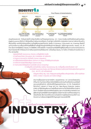 เศรษฐกิจของประเทศ จ�ำเป็นอย่างยิ่งที่ภาครัฐจะต้องให้ความส�ำคัญต่ออุตสาหกรรม 4.0 การประกาศนโยบายดิจิทัลเพื่อเศรษฐกิจและสังคม
(Digital Economy) เมื่อเร็วๆ นี้ เพื่อขับเคลื่อนการพัฒนาประเทศในทุกๆ ด้านเข้าสู่ความเป็นดิจิทัล เน้นส่งเสริมการขยายการพัฒนาโครงสร้าง
พื้นฐานดิจิทัล และเครือข่ายอินเทอร์เน็ตความเร็วสูงให้ครอบคลุมทั่วประเทศ ส่งเสริม E-Commerce, E-Documents และ E-Learning สิ่งเหล่านี้
นอกจากจะเป็นการวางพื้นฐานที่ส�ำคัญเพื่อให้ไทยก้าวเป็นผู้น�ำเศรษฐกิจดิจิทัลในภูมิภาคอาเซียนแล้ว ยังเป็นการปูทางรองรับ Industry 4.0 อีก
ด้วย เนื่องจากเทคโนโลยีของ Industry 4.0 ไม่ใช่สิ่งใหม่ แต่ที่น่าสนใจคือ การผสมผสานเทคโนโลยีที่มีอยู่ให้มีประสิทธิภาพ และสามารถตอบรับความ
ต้องการของตลาดได้ ส�ำหรับแนวทางการพัฒนาอุตสาหกรรมไทยในอนาคต จะต้องปรับสู่ Industry 4.0 ในเร็วๆ นี้ โดยมีแนวทางองค์ประกอบ 9
ด้าน ประกอบด้วย
1.หุ่นยนต์อัตโนมัติ (Autonomous Robots) มาเป็นผู้ช่วยในการผลิต
2.การสร้างแบบจ�ำลอง (Simulation) เช่น การพิมพ์แบบ 3D เสมือนจริง
3.การบูรณาการระบบต่างๆ เข้าด้วยกัน (System Integration)
4.การเชื่อมต่ออินเทอร์เน็ตของสิ่งของ (Internet Of Things) ที่ท�ำให้เป็นอุปกรณ์อัจฉริยะ
5.การรักษาความปลอดภัยของข้อมูล (Cybersecurity)
6.การประมวลและเก็บข้อมูลผ่านระบบออนไลน์ (Cloud Computing)
7.การขึ้นรูปชิ้นงานด้วยเนื้อวัสดุ Additive Manufacturing เช่น การขึ้นรูปชิ้นงานในเครื่องพิมพ์ 3 มิติ
8.เทคโนโลยี Augmented Reality (AR) ที่ผสานเอาโลกแห่งความเป็นจริงเข้ากับโลกเสมือนโดยผ่านอุปกรณ์
ต่างๆ เช่น ทีวี 3 มิติ เครื่องเล่นเกมส์
ส่วนการเปลี่ยนแปลงทางกายภาพหลักๆ ของอุตสาหกรรม 4.0 ประกอบด้วยสองส่วน
ส�ำคัญ คือ ด้านฮาร์ดแวร์ ซึ่งหมายถึงเทคโนโลยีและนวัตกรรมด้านเครื่องจักรระบบอัตโนมัติ
และระบบคอนโทรลต่างๆ แต่อีกส่วนที่ส�ำคัญของอุตสาหกรรม 4.0 คือ ด้านซอฟต์แวร์
ซึ่งคาดกันว่า Internet of Things (IoT) และ Cyber-Physical Production Systems
(CPPS) จะท�ำให้เกิดข้อมูลในระบบการผลิตขึ้นอย่างมหาศาล ซึ่งจ�ำเป็นต้องได้รับการบริหาร
จัดการ นี่จะเป็นโอกาสของประเทศไทยด้วยเช่นกัน เพราะว่าเรามีนักพัฒนาซอฟต์แวร์ และ
ผู้เชี่ยวชาญด้านเทคโนโลยีสารสนเทศอยู่ไม่น้อย ดังนั้นหากเรามีความเข้าใจและเตรียมความ
พร้อมไว้แต่เนิ่น เชื่อว่าประเทศไทยจะสามารถรับมือกับการปฏิวัติอุตสาหกรรมครั้งที่ 4 และ
รักษาสถานะการเป็นประเทศผู้ผลิตที่ส�ำคัญของภูมิภาคและของโลกไว้ได้
9.ข้อมูลขนาดใหญ่ (Big data) คือชุมนุมของชุดข้อมูลที่มีขนาดใหญ่และซับซ้อน มีทั้งการบันทึกและ
จัดเก็บ การค้นหา การแบ่งปัน และการวิเคราะห์ข้อมูล
INDUSTRY4.0
พลิกโฉมหน้าการผลิตปฏิวัติโลกอุตสาหกรรมครั้งที่ 4
พลิกโฉมหน้าการผลิตปฎิวัติโลกอุตสาหกรรมครั้งที่ 4 23
 