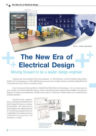Moving forward to be a leader design engineer
	 ถ้าพูดถึงเทรนด์การออกแบบแล้วไม่กล่าวถึงการออกแบบในรูปแบบ 3D นี่ถือว่าผิดเลยล่ะค่ะ เพราะไม่ว่าจะหันไปมองทางไหนเราก็มักจะ
เห็นสื่อต่างๆ มีการน�ำเสนอในรูปแบบ 3D ทั้งสิ้น ไม่เชื่อก็ลองเปิดดูรายงานพยากรณ์อากาศดูสิค่ะน่าตื่นเต้นมากๆ เรียกได้ว่ายุคนี้สมัยนี้เค้าวัดกันที่
การน�ำเสนอที่รวดเร็ว ชัดเจน เข้าใจง่าย และน่าสนใจมาก่อนเลย
	 ในวงการการออกแบบทางวิศวกรรมก็เช่นกัน คงไม่เป็นที่น่าตื่นตาตื่นใจเท่าไหร่หากเราน�ำเสนอในรูปแบบ CAD 2D ธรรมดาบนกระดาษ
แบนๆ อย่างเดียว แต่จะว่าไปอย่างเพิ่งไปถึงขั้นการน�ำเสนอ เพียงแค่การพูดคุยกันระหว่างทีมงานด้วยกันเองก็ยังยากเลยใช่ไหมค่ะ ไหนจะเรื่องของ
สัญลักษณ์ ไหนจะเรื่องของรายละเอียดปลีกย่อย ที่ต้องใช้ความช�ำนาญเฉพาะทาง ซึ่งไม่ง่ายเลย ท�ำให้เกิดการผิดพลาดจากการสื่อสารไม่ตรงกัน
นับครั้งไม่ถ้วนเลยทีเดียว
	 ในส่วนนี้เราจะพูดถึง SolidWorks
Electrical ซอฟต์แวร์ออกแบบไฟฟ้าที่จะเข้ามา
ช่วยจัดการปัญหาในการออกแบบ Schematic
ให้ง่ายและเร็วขึ้นถึง 70% ไปจนถึงการท�ำงาน
ร่วมกับ SolidWorks อย่าง SolidWorks Electricals
3D ที่มาพร้อมกับฐานข้อมูลอุปกรณ์มากมาย
จากผู้ผลิตโดยตรง ซึ่ง SolidWorks Electrical
เองได้แบ่งเป็นการออกแบบเฉพาะทางที่
สอดคล้องกัน 2 ส่วนดังนี้
บทความ : เพชรรัตน์ เสริมสาสน์รัตน์
The New Era of
Electrical Design
The New Era of Electrical Design24
 