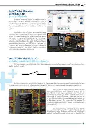 SolidWorks Electrical Schematic 2D เป็นโปรแกรมออกแบบ
ไฟฟ้าโดยเฉพาะ ที่เข้ามาช่วยในงานออกแบบไฟฟ้าที่ซับซ้อน ยุ่งยาก มี
การแก้ไขตลอดเวลา ซึ่งท�ำให้เสียเวลาและผิดพลาดอยู่บ่อยๆ ช่วยให้
ท�ำงานง่ายขึ้น รวดเร็วขึ้น ความผิดพลาดลดน้อยลง และเป็นมาตรฐาน
สากล
	ด้วยฟังก์ชั่นการท�ำงานที่คุณสามารถลากสายไฟได้ทีละชุด
ไม่ใช่ทีละเส้น เพิ่มความเร็วในการพัฒนา โดยสามารถจัดเก็บชุดวงจรที่
ใช้บ่อยๆ และน�ำกลับมาใช้ได้ทั้งชุดวงจร รวมไปถึงสิ่งที่ต้องใช้เวลามาก
อย่างการ Run Mark ต่างๆ โปรแกรมสามารถ Run Mark ของสายหรือ
อุปกรณ์นั้นๆ ได้โดยอัตโนมัติและถูกต้อง 100% เพียงไม่กี่วินาที ในส่วน
ของเอกสารอุปกรณ์ทั้งหมดก็สามารถสั่งให้โปรแกรม Generate List
จ�ำนวน รุ่น ยี่ห้อ ของอุปกรณ์ทั้งหมดที่ท�ำการออกแบบมาได้เลยทันที
ในรูปแบบของ Drawing list, Excel หรือ PDF อีกทั้งยังสามารถส่งแบบ
เปิดแบบบนแทบเล็ตหรือสมาร์ทโฟนได้เลยอีกด้วย
SolidWorks Electrical
Schematic 2D
ยุค 4G ท�ำอะไรต้องเร็ว
	 ไฟฟ้าเป็นเรื่องเฉพาะทางและมีสัญลักษณ์มากมาย ซึ่งในความเป็นจริงเรามองเห็นมันเป็นอุปกรณ์รูปแบบหนึ่งที่สามารถจับต้องและคุ้นเคย
กับหน้าตาของมันได้ เช่น สวิช
	 ในการท�ำงานร่วมกันในอุตสาหกรรมแน่นอนว่าหลายๆ ส่วนงานก็ต้องมีไฟฟ้าเข้ามาเกี่ยวข้อง แต่ไม่ง่ายเลยที่จะคุยในมุมมองเดียวกัน หาก
สื่อสารไม่ตรงกันก็จะเสียเวลาในการท�ำงาน และก่อให้เกิดความผิดพลาดได้ แต่ถ้าสื่อสารเข้าใจไม่ตรงกันท�ำให้งานผิดพลาดนี่เรื่องใหญ่ทีเดียว
	 แต่นั่นมันเมื่อก่อนคะ เพราะ SolidWorks Electrical 3D เรียก
ได้ว่าปฎิวัติวงการเลยก็ว่าได้ เพราะ SolidWorks Electrical 3D มา
พร้อมกับความสามารถบนพื้นฐานเดิมอย่างโปรแกรม SolidWorks ทาง
Mechanical ที่มี Modul เพิ่มขึ้นมาอย่าง SolidWorks Electrical 3D
สามารถน�ำข้อมูลจาก โปรแกรม SolidWorks Electrical Schematic 2D
มาท�ำให้เห็นเป็นภาพเดียวกัน เป็น Solution ใหม่ที่ท�ำให้ Engineer ทั้ง
สองฝั่งสามารถคุยในมุมมองเดียวกัน สื่อสาร และท�ำงานไปในทิศทาง
เดียวกันได้ง่ายขึ้น
	
	 อีกทั้งความสามารถของ SolidWorks Electrical 3D ก็ไม่
ธรรมดา อย่างการเดินสายไฟจากอุปกรณ์ถึงอุปกรณ์ท�ำให้โดยอัตโนมัติ
และยังมีรายละเอียดทั้งเรื่องของขนาดจริง ความยาวสายไฟจริงอีกด้วย
SolidWorks Electrical 3D
แบบไฟฟ้าคนอื่นไม่เข้าใจมาท�ำให้มันดูสมจริงกันเถอะ
The New Era of Electrical Design 25
 