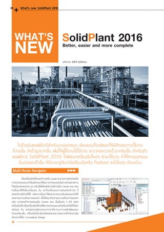ในปัจจุบันซอฟต์แวร์ส�ำหรับงานออกแบบ เขียนแบบก็จะพัฒนาให้มีลักษณะการใช้งาน
ที่ง่ายขึ้น ส�ำเร็จรูปมากขึ้น เพื่อให้ผู้ใช้งานใช้ได้ง่าย สะดวกและรวดเร็วมากยิ่งขึ้น ส�ำหรับตัว
ซอฟต์แวร์ SolidPlant 2016 ได้พัฒนาเครื่องมือใหม่ๆ เข้ามาใช้งาน ท�ำให้การออกแบบ
นั้นง่ายและเร็วขึ้น ทีนี้เรามาดูกันว่ามีเครื่องมือหรือ Feature อะไรใหม่ๆ เข้ามาบ้าง
บทความ: พิสิทธิ สุทธิธรรม
Better, easier and more complete
SolidPlant 2016WHAT'S
NEW
Multi-Route Navigator
	 เป็นเครื่องมือที่ช่วยน�ำทางหรือ Guide line ในการเดินท่อหรือ
การออกแบบแนวท่อในลักษณะที่เป็นการก�ำหนดจุดต้นทางกับปลายทาง
ไว้พร้อมกันหลายๆ จุด แล้วสั่งให้ซอฟต์แวร์สร้างเส้น Center line ของ
ท่อขึ้นมาให้ทีเดียวพร้อมๆ กัน เราก็จะเห็นแนวการเดินท่อคร่าวๆ ที่
ซอฟต์แวร์สร้างไว้ให้ หลังจากนั้นเราก็ยังสามารถมาปรับแต่งแนวท่อได้
เองตามความต้องการของเรา เมื่อได้แนวท่อตามความต้องการของเรา
แล้ว เราค่อยท�ำการแปลงเส้น Center line นั้นเป็นท่อ 3 มิติ จริงๆ
เครื่องมือนี้จะเป็นเครื่องมือที่ช่วยให้เราออกแบบแนวท่อเบื้องต้นได้ทีเดียว
พร้อมๆ กัน จะช่วยประหยัดเวลามากกว่าที่เราจะมาวางหรือเขียนแนว
ท่อเองทีละเส้น เครื่องมือนี้จะมีประโยชน์และเหมาะสมมากส�ำหรับงานใน
ลักษณะที่เป็น Conceptual Design
What's new SolidPlant 201626
 