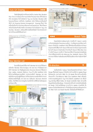 Auto GA Drawing
	
	 โดยส่วนใหญ่แล้วการท�ำแบบภาพด้าน, Section Plan, Elevation
Plan ต่างๆ เราจะต้องมาท�ำการบอกหรือก�ำหนดขนาดเอง ให้ค�ำอธิบาย
หรือ Annotation ไม่ว่าจะเป็นพวก Tag, Line Number, Elevation ลงไป
ในแบบเองทั้งหมด แต่ส�ำหรับ SolidPlant 2016 ได้พัฒนาเครื่องมือที่
สั่งท�ำ GA Drawing (General Arrangement Drawing) ขึ้นมา โดย
เครื่องมือนี้จะท�ำการบอกขนาดในระยะตามต�ำแหน่งต่างๆ ให้เราทั้งหมด
พร้อมกับแสดงค�ำอธิบายหรือ Annotation ไม่ว่าจะเป็นพวก Tag, Line
Number, Elevation ลงในแบบให้เราเลยโดยอัตโนมัติ ซึ่งจะช่วยลดเวลา
ในการท�ำแบบลงไปได้เป็นอย่างมา
				 Branch Table
	 โดยปกติแล้วการเขียนงานท่อ ช่วงที่เราท�ำ Branch ของท่อ
เราก็จะต้องไปดูข้อก�ำหนดของงานนั้นๆ ว่าจะใช้อุปกรณ์อะไรในการท�ำ
Branch ส�ำหรับตัว SolidPlant 2016 นี้ได้เตรียมเครื่องมือในการก�ำหนด
ตัวอุปกรณ์ที่จะใช้ในการท�ำ Branch ให้เราเลยว่าเราต้องการอุปกรณ์อะไร
ในการท�ำ Branch ตัวอย่างเช่น ถ้าเราต้องท�ำ Branch ที่เป็น Main Size
6” แล้วท�ำ Branch ออกไป 4” โปรแกรมจะให้เราก�ำหนดอุปกรณ์ลงไปเลย
ว่าเราจะใช้อุปกรณ์อะไร เช่น Reducing Tee, Weldolet, Stub-In ท�ำให้
สะดวกมากขึ้นในการเขียนโมเดลท่อที่ไม่ต้องเสียเวลาในการเลือกค�ำสั่งที่
เมนู
New Member List
	 ในเวอร์ชั่นก่อนหน้านี้ในการท�ำ Member list เราจะท�ำได้เฉพาะ
เหล็กหรือ Member ที่ประกอบอยู่บน 3D Grid line เท่านั้นไม่สามารถ
สั่งท�ำ Member list ที่อยู่ในรูปแบบของ Structure Element ที่เป็นพวก
Stair, Ladder, Handrail, Platform, Truss ได้ แต่ใน SolidPlant 2016
ได้ท�ำการแก้ไขปัญหาตรงนี้แล้ว เราสามารถสั่งท�ำ Member list ของ
เหล็กที่ประกอบกันอยู่ได้ทั้งหมด อีกทั้งเรายังสามารถเลือกได้อีกว่าจะเอา
หรือไม่เอาเหล็กที่อยู่ใน 3D Grid line อันไหนและ Structure Element
อันไหน ซึ่งท�ำให้เราสามารถดูปริมาณเหล็กที่เราจะใช้ได้อย่างยืดหยุ่นและ
ถูกต้องมากขึ้น
Bi-direction
	 นับเป็นอีกหนึ่ง Feature ใหม่และในซอฟต์แวร์จ�ำพวก Plant
Design ที่ไม่ค่อยมี Feature นี้ นั้นคือการท�ำงานที่มีการ Update ข้อมูล
ซึ่งกันและกัน ระหว่างตัว P&ID กับ 3D Model ซึ่งการท�ำงานก็จะเป็น
ลักษณะที่ว่า ถ้าเราเขียนงาน P&ID ด้วย SolidPlant P&ID เสร็จแล้ว
เราสามารถส่งข้อมูลพวก Tag ต่างๆ ไปยังตัว SolidPlant 3D เพื่อน�ำ
Tag เหล่านั้นมาใช้ในการเขียน 3D Model และเมื่อฝั่ง P&ID มีการแก้ไข
ข้อมูลหรือปรับเปลี่ยนข้อมูล ตัวซอฟต์แวร์ก็จะมีการแจ้งเตือนไปยังฝั่ง
3D Model ว่ามีการแก้ไขข้อมูล เราจะท�ำการ Update ตามหรือไม่ ซึ่ง
Feature นี้จะมีประโยชน์อย่างมาก ที่เราไม่ต้องมาคอยตรวจข้อมูลระหว่าง
ตัว P&ID กับตัว 3D Model ย้อนหลัง ซึ่งเป็นเรื่องที่ท�ำให้เสียเวลา
What's new SolidPlant 2016 27
 
