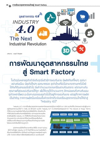“Industry 4.0” มาจากชื่อนโยบายอุตสาหกรรมแห่งชาติของเยอรมันที่ประกาศเมื่อปี ค.ศ. 2013 แนวคิดก็คือ โลกของเราจะเข้าสู่ช่วงการ
ปฏิวัติอุตสาหกรรมครั้งที่ 4 ภายใน 20 ปีข้างหน้า แนวคิด “Industry 4.0” นี้ มักเรียกในสหรัฐอเมริกาว่า “The Internet of Things” คือการ
ท�ำให้กระบวนการผลิตสินค้าเชื่อมกับเทคโนโลยีดิจิทัล หรือแม้กระทั่ง
ท�ำให้ตัวสินค้าเองเชื่อมกับเทคโนโลยีดิจิทัล แต่ภาคอุตสาหกรรมไทย
ส่วนใหญ่ยังเป็น Industry 2.0 คือใช้เครื่องจักรผสมกับแรงงานคน
จ�ำนวนมหาศาล แต่ระเบิดเวลาก็คือค่าแรงที่เริ่มแพงขึ้นเรื่อยๆ
ต่อไปโรงงานที่อาศัยแรงงานราคาถูกทั้งหมดก็จะย้ายฐานการผลิต
ไปยังประเทศเกิดใหม่ที่มีค่าแรงถูกกว่า
	 อุตสาหกรรมในไทยก็สามารถพัฒนาให้เป็น Smart Factory
เพื่อก้าวเข้าสู่ยุค Industry 4.0 ได้ โดยท�ำให้กระบวนการผลิตสินค้า
เชื่อมกับเทคโนโลยีดิจิทัล เริ่มตั้งแต่การน�ำข้อมูลจากผลลัพธ์ทางธุกิจ
มาใช้ การวิเคราะห์โดยการใช้เทคโนโลยีซอฟต์แวร์ และเครื่องมือที่
บทความ : วรวุฒิ รัตนศุกล
การพัฒนาอุตสาหกรรมไทยสู่ Smart Factory
การพัฒนาอุตสาหกรรมไทย
สู่ Smart Factory
ในปัจจุบันหลายธุรกิจก�ำลังถึงจุดอิ่มตัวมีการแข่งกันขาย มีผลิตภัณฑ์ใหม่ๆ ออกมา
อย่างต่อเนื่อง มีธุรกิจใหม่ๆ ออกมาตลอด ธุรกิจไหนที่ยังไม่สามารถตามเทคโนโลยี
ได้ทันก็ต้องทยอยปิดตัวไป สินค้าจ�ำนวนมากขายเกลื่อนตามท้องตลาด แต่สวนทางกับ
คุณภาพที่ลดลงแข่งกันขายให้ถูก เพื่อให้ขายได้จ�ำนวนมากๆ อีกหน่อยคงถึงทางตันของ
ธุรกิจเหล่านี้เพราะฉะนั้นทางรอดของธุรกิจไม่ได้อยู่ที่การแข่งกันขาย แต่อยู่ที่ภาคการผลิต
เป็นส�ำคัญ ภาคการผลิตนั้นเหมือนเป็นหัวรถจักรที่จะขับเคลื่อนอุตสาหกรรมไทยให้เข้าสู่
“Industry 4.0”
28
 