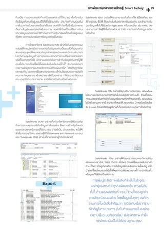 SolidWorks PDM จะช่วยให้คุณสามารถจัดเก็บ แก้ไข เปรียบเทียบ และ
สร้างรูปแบบ BOM ให้เหมาะสมกับอุตสาหกรรมของคุณ และสามารถส่ง
ออกข้อมูลเพื่อไปใช้ร่วมกับ Application หรือระบบอื่นๆ เช่น MRP, ERP
และสามารถท�ำให้ผู้ใช้ที่ไม่มีซอฟต์แวร์ CAD สามารถเข้าถึงข้อมูล BOM
ได้อีกด้วย
	 SolidWorks PDM จะช่วยให้คุณสามารถออกแบบ Workflow
ให้เหมาะสมกับกระบวนการท�ำงานในระบบอุตสาหกรรมได้ รวมทั้งยังมี
ความปลอดภัยในการเข้าถึงข้อมูลโดยสามารถก�ำหนดสิทธิใน Workflow
ได้อีกด้วย นอกจากนี้ สามารถก�ำหนดให้ Workflow มีการแจ้งเตือนโดย
ส่ง E-mail อัตโนมัติไปยังผู้ใช้งานที่เกี่ยวข้องกับกระบวนการได้อีกด้วย
	 SolidWorks PDM จะช่วยให้คุณตรวจสอบการท�ำงานย้อน
หลังของเอกสารได้ ว่าใคร ท�ำอะไร เมื่อไหร่ มีการเปลี่ยนแปลงไปอย่างไร
บ้าง ที่ถือว่าเป็นจุดเด่นคือ การดึงข้อมูลย้อนหลังของงานขึ้นมาดู หรือ
น�ำมาแก้ไขเปลี่ยนแปลงได้ ท�ำให้หมดกังวลไปเลยว่างานที่ท�ำจะถูกเขียนทับ
หรือถูกแก้ไขไปโดยที่เราไม่ทราบ
ทันสมัย การออกแบบผลิตภัณฑ์ด้วยซอฟต์แวร์ที่มีความน่าเชื่อถือ แล้ว
เก็บข้อมูลทั้งหมดในรูปแบบดิจิทัลไว้ที่ส่วนกลาง สามารถท�ำงานร่วมกัน
ภายในองค์กรด้วยระบบเครือข่ายไร้สาย ลดค่าใช้จ่ายที่ไม่จ�ำเป็นจากการ
เก็บงานในรูปแบบเอกสารที่เป็นกระดาษ ลดค่าใช้จ่ายที่ต้องใช้ในการเก็บ
รักษาข้อมูล ลดเวลาในการท�ำงานจากการประมวลผลที่รวดเร็วในรูปแบบ
ดิจิทัล และการบริหารจัดการข้อมูลอย่างเป็นระบบ
	 การน�ำซอฟต์แวร์ SolidWorks PDM เข้ามาใช้กับอุตสาหกรรม
จะช่วยให้การบริหารจัดการและจัดเก็บข้อมูลอย่างเป็นระบบไว้ที่ส่วนกลาง
สามารถประยุกต์ให้เหมาะสมกับอุตสาหกรรมแต่ละแขนง มีความสามารถ
ในการควบคุมข้อมูลด้านการออกแบบทางวิศวกรรมได้หลากหลายชนิด
รวมทั้งเอกสารทั่วไป มีความปลอดภัยในการเข้าถึงข้อมูลตามสิทธิ์ผู้ใช้
งานที่สามารถปรับเปลี่ยนให้เหมาะสมกับแต่ละองค์กรได้ สามารถส่งออก
รายงานข้อมูลจากแบบทางวิศวกรรมให้กับแผนกอื่นๆ ได้อย่างถูกต้อง
และครบถ้วน นอกจากนี้ยังสามารถออกแบบล�ำดับขั้นตอนของการปฏิบัติ
งานระหว่างบุคลากร หรือหน่วยงานให้กับเอกสาร ท�ำให้สามารถติดตาม
งาน อนุมัติงาน กระจายงาน หรือท�ำงานร่วมกันได้อย่างเป็นระบบ
	 SolidWorks PDM จะช่วยเก็บรักษาไฟล์ของคุณให้ปลอดภัย
ด้วยการควบคุมการเข้าถึงข้อมูลภายในองค์กร โดยการสร้างข้อก�ำหนด
ของแต่ละบุคคลหรือกลุ่มผู้ใช้งาน เช่น อ่านเท่านั้น อ่านและเขียน หรือให้
สิทธิ์ในการอนุมัติงาน เฉพาะผู้ใช้ที่มี Username และ Password บนระบบ
ของ SolidWorks PDM เท่านั้นที่สามารถเข้าสู่ที่จัดเก็บไฟล์ได้
การเพิ่มประสิทธิภาพเป็นสิ่งที่จ�ำเป็นในปัจจุบัน
เพราะคู่แข่งทางด้านธุรกิจเพิ่มมากขึ้น การแข่งขัน
ทั้งในด้านของผลิตภัณฑ์ ความไว้วางใจของลูกค้า
ภาพลักษณ์ขององค์กร โดยพื้นฐานในทุกๆ องค์กร
ระบบภายในเป็นสิ่งส�ำคัญมาก เสมือนกับเป็นรากฐาน
ที่ส�ำคัญในกระบวนการ ดังนั้นถ้าระบบภายในองค์กร
มีความเป็นระบบที่ยอดเยี่ยม มีประสิทธิภาพ ท�ำให้
การพัฒนานั้นเป็นไปได้อย่างถูกแนวทาง
การพัฒนาอุตสาหกรรมไทยสู่ Smart Factory
Export
29
 