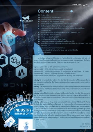 ณ ปัจจุบันหลายท่านอาจเคยได้ยินเรื่อง 4.0 ไม่ว่าจะเป็น WEB 4.0, Marketing 4.0, IMC 4.0,
Retail 4.0 ในเล่มนี้เราจะมาพูดถึงเรื่องที่ใกล้ตัวเรา ในภาคอุตสาหกรรมคือ Engineering 4.0 ที่จะก�ำหนด
ทิศทางในอนาคตว่าจะมาถึงยุคปัจจุบันนี้ได้ ก็ผ่านมาหลายยุค ผมขอสรุปคร่าวๆ ดังนี้
Engineering 1.0 – 1760 to 1970 ยุคการออกแบบบนกระดาษ
Engineering 2.0 – 1970’s-1995 ยุคการออกแบบ 2D บนคอมพิวเตอร์
Engineering 3.0 – 1995-2015 ยุคการออกแบบ 3D และต่อยอดจาก 3D (CAE / CAM / 3D Printer)
Engineering 4.0 – 2015 – ? จะไปในทิคทางใด (ติดตามเนื้อหาได้ภายในเล่ม)
และเล่มนี้จะมีเนื้อหาเกี่ยวกับ Industry 4.0 หรือยุค Internet of Things (IoT) โดยสรุปดังนี้
Industry 1.0 สร้างเครื่องจักรไอน�้ำในปี คศ. 1784 มันถูกน�ำมาใช้ทดแทนพลังงานที่ได้จากธรรมชาติในการ
ผลิต รวมทั้งเกิดการสร้างรถไฟ ซึ่งท�ำให้เกิดการเปลี่ยนแปลงด้านการคมนาคมขนส่ง กระตุ้นการบริโภค
สินค้าอุตสาหกรรม
Industry 2.0 ปลายศตวรรษที่ 19 การพัฒนาเครื่องก�ำเนิดพลังงานไฟฟ้า และเปลี่ยนแปลงระบบการผลิต
มาเป็นระบบโรงงาน ท�ำให้เกิดการผลิตสินค้าครั้งละมากๆ ราคาไม่แพงท�ำให้ทุกคนสามารถเข้าถึงสินค้า
อุตสาหกรรมได้
Industry 3.0 เกิดขึ้นในปี 1970 เมื่อการพัฒนาด้านอิเล็กทรอนิกส์ และด้าน IT ถูกน�ำมาใช้ในกระบวนการ
ผลิต มีการปรับปรุงกระบวนการผลิตและระบบบริหารจัดการด้านคุณภาพ การพัฒนาเครื่องจักรให้มีความ
สามารถในด้านความเร็วและความละเอียดแม่นย�ำ รวมถึงการน�ำเอาระบบอัตโนมัติและหุ่นยนต์มาใช้ใน
กระบวนการผลิต
Industry 4.0 (Internet of Things (IoT)) ยุคการเชื่อมต่อกับ Internet เป็นยุคที่เชื่อมโยงลูกค้า กับการ
ใช้เครื่องจักรในการผลิตอัตโนมัติไม่ว่าจะเป็น Robot, 3D Printing และอื่นๆ เพื่อตอบสนองความต้องการ
ลูกค้าแบบรายบุคคล ลูกค้าสามารถสั่งผลิตผ่านทาง Internet หรือปรับเปลี่ยนได้แบบ Real Time ได้ตลอดเวลา
เล่มนี้จะน�ำเสนอเครื่องมือ และแนวทางการรับมือการเปลี่ยนแปลงไปของเศรษฐกิจโลกที่เข้าสู่ช่วงขาลง
ส่งผลให้ผู้ประกอบการบางรายต้องปรับตัว มีการน�ำเครื่องจักรมาใช้ทดแทนการใช้แรงงานคนมากขึ้นเพื่อ
ลดค่าใช้จ่าย ในส่วนของเครื่องจักรหรืออุปกรณ์ต่างๆ เมื่อเกิดพังหรือเสียเดิมอาจเคยซื้อใหม่ แต่ด้วย
เศรษฐกิจแย่จึงต้องปรับมาเปลี่ยนเป็นการซ่อมบ�ำรุงหรือประยุกต์ใช้แทน (Maintenance, Reuse, Recycle,
Reduce) โดยใช้กระบวนการผลิตที่ประหยัดเวลา และมีประสิทธิภาพด้วยเทคโนโลยีแบบครบวงจรจนไปสู่ค�ำ
ว่า Smart Factory
ชโย เพ็ชรรัตน์
ผู้อ�ำนวยการฝ่าย
ContentPrapas Talks	
SOLIDWORKS vs Engineering 4.0	
ตอบโจทย์การบริการลูกค้ายุคใหม่ด้วย TeamViewer	
SolidCAM for The Generation Factory	
ยกระดับ SME พัฒนาขีดความสามารถในการแข่งขันด้วย SolidCAM	
ปิดจ๊อบงานวิเคราะห์ได้อย่างเก๋ๆ ด้วยการ Simplify ชิ้นงาน	
Alternative Tooling ทางเลือกใหม่ส�ำหรับการสร้าง Tooling เพื่อการผลิตในยุค
อุตสาหกรรม 4.0	
พลิกโฉมหน้าการผลิต ปฏิวัติโลกอุตสาหกรรมครั้งที่ 4 (INDUSTRY 4.0)	
The New Era of Electrical Design 	
What’s new SolidPlant 2016?	
การพัฒนาอุตสาหกรรมไทยสู่ Smart Factory	
SolidWorks Composer ตอบทุกโจทย์ปัญหาเรื่องการท�ำคู่มือ	
เปลี่ยนขั้นตอนการตามลายเซ็นแบบใหม่ไร้กระดาษด้วย Acrobat Pro Document Cloud (DC)
Education 4.0	
เขียนงานระบบท่อภายในอาคารง่ายกว่าที่เคย	
เทคนิคเพิ่มประสิทธิภาพกับการท�ำงานไฟล์ CAD ขนาดใหญ่ให้เร็วขึ้น	
AppliCAD Events	
02
04
08
10
13
16
18
21
24
26
28
30
32
34
36
37
38
Editor Talks 03
 