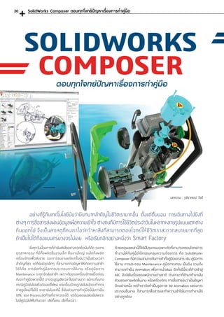 SOLIDWORKS
COMPOSER
	 ยิ่งทุกวันนี้วงการที่ก�ำลังเติบโตอย่างรวดเร็วนั่นก็คือ วงการ
อุ ตสาหกรรม ที่มีทั้งผลิตชิ้นงานเล็ก ชิ้นงานใหญ่ จนไปถึงผลิต
เครื่องจักรเพื่อส่งขาย และการจบงานแต่ละครั้งนับว่าเป็นช่วงเวลา
ส�ำคัญที่สุด แต่ก็ยังมีจุดเล็กๆ ที่สามารถก่อปัญหาให้เกิดความล่าช้า
ได้ก็คือ การจัดท�ำคู่มือการประกอบการใช้งาน หรือคู่มือการ
Maintenance จะถูกจัดส่งล่าช้า เพราะต้องรอเครื่องจักรเสร็จก่อน
ถึงจะท�ำคู่มือพวกนี้ได้ อาจจะสูญเสียเวลาไปอย่างมาก แม้กระทั่งบาง
กรณีคู่มือยังไม่เสร็จต้องแก้ไขใหม่ แต่เครื่องจักรถูกส่งไปแล้วจะท�ำการ
ถ่ายรูปใหม่ก็ไม่ได้ จะเอายังไงละทีนี้ ซึ่งในส่วนการท�ำคู่มือนี้นับว่าเป็น
10% ของ Process สุดท้ายที่เราควรจะได้ แต่ต้องยอมปล่อยไปเพราะ
ไม่มีคู่มือส่งให้ไปทันเวลา เสียทั้งคน เสียทั้งเวลา
SolidWorks Composer ตอบทุกโจทย์ปัญหาเรื่องการท�ำคู่มือ
	 อย่างที่รู้กันเทคโนโลยีนับว่ามีบทบาทส�ำคัญในชีวิตเรามากขึ้น ตั้งแต่ตื่นนอน การเดินทางไปยังที่
ต่างๆ การสื่อสารส่งผ่านข้อมูลเพื่อความเข้าใจ ต่างคนก็มีการใช้ชีวิตประจ�ำวันในหลากหลายรูปแบบแตกต่าง
กันออกไป จึงเป็นสาเหตุที่คนเราไขว่คว้าหาสิ่งที่สามารถตอบโจทย์ให้ชีวิตเราสะดวกสบายมากที่สุด
ถ้าเป็นไปได้ก็ขอแบบครบวงจรไปเลย หรือเรียกอีกอย่างหนึ่งว่า Smart Factory
ตอบทุกโจทย์ปัญหาเรื่องการท�ำคู่มือ
บทความ : รุจิราภรณ์ ใจดี
ด้วยเหตุผลเหล่านี้ก็ได้มีโปรแกรมเฉพาะตัวที่สามารถตอบโจทย์การ
ท�ำงานให้กับคู่มือได้ครอบคลุมความต้องการ คือ SolidWorks
Composer ที่มีความสามารถในการท�ำทั้งคู่มือเอกสาร เช่น คู่มือการ
ใช้งาน การประกอบ Maintenance คู่มือการเทรน เป็นต้น รวมถึง
สามารถท�ำเป็น Animation เพื่อการน�ำเสนอ อีกทั้งปีนี้เราที่ก้าวเข้าสู่
AEC ปัจจัยในเรื่องของพนักงานต่างชาติ ต่างภาษาที่เข้ามาท�ำงานใน
ส่วนของการผลิตชิ้นงาน หรือเครื่องจักร การสื่อสารนับว่าเป็นปัญหา
อีกอย่างหนึ่ง แต่ถ้าเราจัดท�ำเป็นรูปภาพ 3D Animation แสดงการ
ประกอบชิ้นงาน ก็สามารถสื่อสารและท�ำความเข้าใจในการท�ำงานได้
อย่างถูกต้อง
30
 