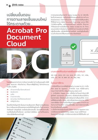 DC
รู้จักกับ Adobe
ในสมัยก่อนเอกสารต่างๆ หากต้องการลายเซ็น ไม่ว่าจะเป็นขออนุมัติ แจ้งให้
ทราบ เสนอราคา หรืออะไรต่างๆ ที่ต้องการให้ผู้อื่นรับรู้ ก็มักจะมีกระบวน
การซ�้ำๆ กันก็คือ
สร้างเอกสารขึ้นมาในคอมพิวเตอร์
พิมพ์เอกสาร
รอเซ็น
ตามเอกสารกลับ
สแกนกลับมาจัดเก็บในคอมพิวเตอร์
ส่งให้ผู้เกี่ยวข้อง
เปลี่ยนขั้นตอน
การตามลายเซ็นแบบใหม่
ไร้กระดาษด้วย...
ซึ่งจุดที่มักเกิดปัญหาคือ ขั้นตอนการรอเซ็นเอกสาร ที่ไม่รู้ว่าจะเซ็นเสร็จตอน
ไหน หากเป็นเอกสารที่ต้องส่งต่อหาคนอื่นที่ไม่ได้อยู่ด้วยกัน ก็ไม่รู้ว่าเอกสาร
ถึงหรือเปล่า เปิดดูหรือยัง และยิ่งต้องมีหลายคนเซ็น ต้องรอให้แต่ละคนเซ็น
ครบก็ยิ่งเป็นเรื่องที่กินทั้งเวลา และทรัพยากรไม่ใช่เล่น สุดท้ายก็ต้องสแกน
กลับมาเป็นไฟล์ในคอมอีกอยู่ดี
นามสกุลไฟล์ที่รองรับการส่งเซ็นเอกสารอัตโนมัติ
PDF, DOC, DOCX, RTF, XLS, XLSX, PPT, PPTX, TXT, HTML,
HTM, CSV, TIFF, TIF, BMP, GIF, JPG, JPEG, PNG.
ขั้นตอนการใช้งาน
1. เปิดไฟล์ที่ต้องการจะส่งให้ผู้อื่นเซ็นผ่าน Acrobat Pro DC จากนั้น
เลือก Send for Signature จากหัวข้อ Tools หรือใช้งานผ่าน
Cloud ด้วยการเข้าเว็บ (https://cloud.acrobat.com/)
2. จากนั้นเลือก Prepare Form เพื่อเป็นการก�ำหนดว่าต้องการให้
ผู้รับไฟล์ กรอกเอกสาร เซ็นเอกสาร หรือเลือกตัวเลือกอะไรได้บ้าง
ในเอกสารนั้นๆ ซึ่งในขั้นตอนนี้หากเป็นเอกสารพื้นฐานทั่วไป อาจจะ
แค่ให้ใส่ช่องลายเซ็น เป็นต้น แต่หากเป็นฟอร์มแบบสอบถาม หรือใบ
รายการให้เลือก ก็สามารถตั้งค่าให้ลูกค้าเลือก Option ต่างๆ ได้ รวม
ถึงสามารถก�ำหนดได้ว่า จะต้องมีกี่ลายเซ็น และหากมีหลายลายเซ็น
ใครจะต้องเป็นคนเซ็นก่อนหลัง
3. เมื่อตั้งค่าฟอร์มเรียบร้อยแล้ว ให้เลือก Send for Signature ระบบ
จะอัพโหลดเอกสารขึ้นไปเก็บไว้บน Adobe Cloud และให้ก�ำหนด
อีเมลปลายทางของผู้รับ จากนั้นระบบจะส่งเอกสารไปให้อีเมลใน List
Acrobat Pro
Document
Cloud
หากคุณเคยเจอปัญหาเหล่านี้ Adobe Acrobat Pro DC มีฟังก์ชั่น
ใหม่ที่จะช่วยลดเวลา และขั้นตอนให้ได้ทดลองปรับเข้ากับการท�ำงาน
ปัจจุบันของคุณ ด้วยการที่คุณจะสามารถส่งเอกสารไปให้บุคคลใดๆ
ก็ได้เซ็นผ่านระบบ Adobe Document Cloud eSign service ซึ่งไม่
ว่าอีกฝั่งจะอยู่ที่ไหน จะเซ็นบนคอมพิวเตอร์ บนมือถือ ก็สามารถ
ท�ำได้แม้ปลายทางจะไม่มีโปรแกรม Adobe Acrobat Pro DC ก็ตาม
และนอกเหนือจากนั้นยังสามารถเช็คได้ด้วยว่าตอนนี้เอกสารที่ส่งไป
อยู่ในขั้นตอนไหน ผู้รับไฟล์ได้เปิดอ่านหรือยัง และเมื่อผู้รับเซ็นเสร็จ
ระบบก็จะดึงเอกสารที่เซ็นครบแล้วกลับมาโดยอัตโนมัติ
32
 