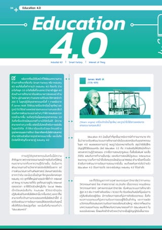 หลังจากที่ผมได้รับหน้าที่ให้เขียนบทความทาง
ด้านการศึกษาเกี่ยวกับ Smart Factory หรือ Industry
4.0 ผมก็เริ่มตั้งค�ำถามว่า Industry 4.0 คืออะไร ต่าง
อะไรกับยุค 3.0 อะไรคือสิ่งที่จะบอกเราว่าเราเข้าสู่ยุค 4.0
ส่วนด้านการศึกษาเราต้องพัฒนาเยาวชนของเราด้าน
ใดบ้าง ผู้อ่านหลายๆ ท่านคงทราบดีถึงประวัติศาสตร์กว่า
200 ปี ในยุคปฏิวัติอุตสาหกรรมครั้งที่ 1 ภายหลังจาก
ที่ James Watt ได้พัฒนาเครื่องจักรไอน�้ำยุคใหม่ และ
ถูกน�ำไปใช้อย่างแพร่หลายแทนแรงงานคนและสัตว์
รวมถึงการพัฒนาระบบรางต่างๆ ท�ำให้การขนส่งสะดวก
รวดเร็วมากขึ้น จนถึงทุกวันนี้ยุคแห่งอุตสาหกรรม 3.0
วันที่เครื่องจักรมีสมองกลท�ำงานได้อัตโนมัติ มีความ
สามารถต่างๆ มากขึ้น แต่แค่นั้นไม่พอส�ำหรับการแข่งขัน
ในยุคดิจิทัล ท�ำให้เราต้องปรับตัวและโครงสร้าง
อุตสาหกรรมและการศึกษา โดยอาศัยเทคโนโลยีสารสนเทศน์
เข้ามามีส่วนช่วยในภาคอุตสาหกรรมมากขึ้น และนั้นคือ
ปัจจัยที่ส�ำคัญที่จะพาเราสู่ Industry 4.0
	การปฏิวัติอุ ตสาหกรรมในครั้งนี้มีความ
ส�ำคัญมาก เพราะตลาดแรงงานคงมีการปรับตัวครั้งใหญ่
คนเราสามารถที่จะหาความรู้ได้ง่ายขึ้น ดังนั้นการ
พัฒนาคนทางด้านวิทยาศาสตร์คงไม่ใช่เรื่องยาก แต่
การพัฒนาคนทางด้านศิลปศาสตร์ สังคมศาสตร์กลับ
ยากกว่าเดิม และนั่นจะเป็นปัญหาใหญ่ของโลกแห่งยุค
Industry 4.0 ยุคที่พี่ใหญ่อย่างอเมริกาใช้ค�ำว่า Internet
of thing ความหมายก็คือ ยุคที่คนเราอยู่กับ Internet
ตลอดเวลา เราใช้ชีวิตส่วนใหญ่ไปกับ Social Media
เด็กเรียนหนังสือกับ Youtube ชีวิตเราปัจจุ บัน
ปฏิสัมพันธ์กับเทคโนโลยีเหล่านี้มากขึ้นจริงๆ และเราก็ไม่
สามารถที่จะต้านทานกระแสของเทคโนโลยีเหล่านี้ได้ มี
แต่ต้องพัฒนาการเรียนการสอนให้สอดคล้องกับยุคนี้
เพื่อให้ได้ประโยชน์สูงที่สุด และนั่นคือที่มาของค�ำว่า
“Education4.0”
	 Education 4.0 มันเป็นค�ำที่ผุดขึ้นมาหลังจากมีค�ำถามมากมาย เกิด
ขึ้นว่าเราจะต้องพัฒนาระบบการศึกษาอย่างไรจึงจะสอดคล้องกับอุตสาหกรรม
ในยุค 4.0 ผมเลยลองถามอากู๋ ผมดูว่ามันจะหมายถึงอะไร สรุปว่ายังไม่มีใคร
บัญญัติไว้ชัดเจนนะครับ มีแต่ Education 3.0 คือ การส่งเสริมให้นิสิตนักศึกษา
แสวงหาความรู้ด้วยตนเอง จากสื่อการสอนทุกรูปแบบ ทั้งสื่อสิ่งพิมพ์ และสื่อ
ดิจิทัล ผสมกับการท�ำงานเป็นกลุ่ม และปรับการสอนให้มีรูปแบบ Interactive
learning รวมทั้งการน�ำสื่อสังคมออนไลน์(Social Media) เข้ามาเป็นเครื่องมือ
ช่วยในการพัฒนาการเรียนการสอนมากยิ่งขึ้น ผมก็เลยค้นหาต่อไปว่าแล้ว
Education 4.0 ต้องการอะไร และจะสนับสนุน Industry 4.0 ได้อย่างไร
	 และก็ได้ข้อมูลจากทางจุฬาลงกรณ์มหาวิทยาลัยว่าทางคณะ
วิศวกรรมศาสตร์ โดย ศาสตราจารย์ ดร.บัณฑิต เอื้ออาภรณ์ คณบดีคณะ
วิศวกรรมศาสตร์ จุฬาลงกรณ์มหาวิทยาลัย เริ่มพัฒนาระบบการศึกษาเข้า
สู่ยุค 4.0 เช่น การสร้างห้องเรียน i-SCALE คือ ห้องเรียนทันสมัยที่มุ่งเน้นการ
ปฏิสัมพันธ์ของผู้เรียน มีการเรียนการสอนที่มุ่งการคิดเชิงออกแบบ ซึ่งคือ
แนวทางออกแบบที่มุ่งความต้องการของผู้ใช้เป็นส�ำคัญ และการผลิต
นวัตกรรมที่ตอบสนองความต้องการของสังคมส่วนใหญ่ หลังจากที่ผมอ่าน
บทความของท่านจบ ผมก็ได้พบกับความหมายของค�ำว่า Education4.0 ใน
แบบฉบับของผม ซึ่งผมคิดเข้าข้างตัวเองว่าน่าจะเป็นผู้บัญญัติมันขึ้นมาเอง
(Steam engine) เครื่องจักรไอน�้ำยุคใหม่ และถูกน�ำไปใช้อย่างแพร่หลาย
แทนแรงงานคนและสัตว์
James Watt
(1736–1819)
Education
Industial 4.0 Smart Factory Internet of Thing
Education 4.0
4.0
34
 