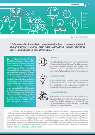 Founded
2013
2014
2015
Recent
1. Internet
เครื่องมือส�ำคัญส�ำหรับการค้นหาความรู้ ผมเองจะเขียนบทความนี้ก็
อาศัย Internet นี่ล่ะครับ เป็นแหล่งข้อมูลที่ส�ำคัญ ดังนั้นทางสถาบันการ
ศึกษาคงต้องสนับสนุนให้นักเรียนนักศึกษาเข้าถึง Internet ได้ง่าย
มากกว่ามอง Internet เป็นผู้ร้ายแล้วกลัวว่านักเรียนนักศึกษาจะใช้
Internet ไปในทางที่ไม่ดีเลยไม่สนับสนุนโครงสร้างพื้นฐานเหล่านี้ในสถาบัน
2. ความคิดสร้างสรรค์
หลายๆ ท่านชอบพูดนะครับว่าเรื่องของความคิดสร้างสรรค์ มันเป็น
พรสวรรค์ไม่ใช่พรแสวงเรียนรู้กันไม่ได้ เพราะคิดกันแบบนี้เราถึงไม่สามารถ
สร้างอะไรใหม่ขึ้นมาได้ หลักสูตรการเรียนการสอนควรจะเปิดโอกาสให้
นักเรียนนักศึกษากล้าที่จะคิดนอกกรอบหรือต่อยอดจากต�ำรา
3. การปฏิสัมพันธ์กับสังคม
เพื่อที่จะสามารถตอบสนองความต้องการของสังคมและท�ำงานร่วมกัน
ในสังคมได้ จุดนี้ไม่ใช่เพื่อความต้องการของตลาดแล้วนะครับ (สงสัย
คราวหน้าต้องมาเขียนเรื่อง Marketing 4.0) ทางสถาบันการศึกษาเอง
ควรมีกิจกรรมให้นักเรียนนักศึกษาได้เข้าร่วมเป็นประจ�ำ มีการสนับสนุน
การท�ำงานแบบเป็นกลุ่มมากกว่างานเดี่ยว
" Education 4.0 คือการเรียนการสอนที่สอนให้นักศึกษา สามารถน�ำองค์ความรู้
ที่มีอยู่ทุกหนทุกแห่งบนโลกนี้ มาบูรณาการเชิงสร้างสรรค์ เพื่อพัฒนานวัตกรรม
ต่างๆ มาตอบสนองความต้องการของสังคม "
	 ถ้าปัจจัยทั้ง 3 ข้อท�ำได้ดี Education 4.0 ก็จะสามารถสร้างและพัฒนาคน ให้สามารถค้นหาความรู้ต่างๆ มาปะติดปะต่อและประยุกต์เข้ากับ
งานที่ท�ำ สามารถต่อยอดและพัฒนาสิ่งใหม่ๆ ได้ มีเพื่อนฝูง มีคอนเนคชั่น ซึ่งทั้งหมดก็คือคุณสมบัติหลักๆ ของบุคลากรที่ตลาดแรงงานในยุค Industry
4.0 ต้องการ ผมก็ต้องขอฝากไปถึงผู้มีส่วนเกี่ยวข้องกับการศึกษาในบ้านเราที่ตอนนี้มุ่งแต่จะตอบสนอง AEC ซึ่งผมก็คิดว่ามันก็ส�ำคัญ แต่เราก็ต้อง
เตรียมพร้อมในเรื่องของ Industry 4.0 ด้วย ช่วยกันเปลี่ยนการเรียนการสอนในบ้านเรา จากระบบการท่องจ�ำและการเคารพอาจารย์ โดยการที่ไม่แสดง
ความคิดเห็นที่แตกต่าง มาเป็นระบบที่สอนให้น้องๆ ได้หัดคิด หัดท�ำ สามารถที่จะโต้ตอบด้วยเหตุผลกับอาจารย์ได้ แต่ก็ยังคงต้องมีกรอบให้เข้าใจถึงการ
อยู่ร่วมในสังคมด้วย น้องๆ จะได้มีโอกาสสร้างนวัตกรรมแข่งขันกับชาติอื่นๆ ได้มากกว่านี้ ซึ่งทางแอพพลิแคดเองก็มีความยินดีที่จะสนับสนุนกิจกรรม
ต่างๆ ที่จะช่วยให้น้องๆ ได้มีโอกาสแสดงความสามารถความคิดสร้างสรรค์ อย่างเช่น กิจกรรมประกวดการออกแบบด้วย SolidWorks โดยติดตามรับ
ข่าวสารได้ที่ Facebook fanpage: Solidworksthai
	การเรียนการสอนในบ้านเราที่ผมยังพอ
สัมผัสได้ ยังคงห่างไกลในหลายๆ มิติ เช่น เราไม่เคย
สอนให้เด็กของเราได้คิดเองท�ำเอง ส่วนใหญ่ยังคง
สอนให้เด็กท�ำโจทย์แบบเดิมๆ ผมชอบเวลาที่มีหลาย
คนมีรูปค�ำตอบของเด็กๆ ที่แปลกๆ มาลงเฟสบุ๊ค ซึ่ง
ถ้าเป็นเรื่องจริงก็คงดี แสดงว่าเด็กกล้าคิดมากขึ้น
อีกเรื่องคือเด็กของเราเริ่มไม่รู้จักสังคม เด็กๆ ส่วนใหญ่
ใช้เวลาในโลกออนไลน์ไปกับ เกมส์ ช้อปปิ้ง เแชท เฟสบุ๊ค
ไลน์ อินสตราแกรม ซึ่งส่วนใหญ่มันเป็นสังคมมายา
ซึ่งเทคโนโลยีไม่ได้ผิดนะครับ แต่เหรียญมันมีสองด้าน
เทคโนโลยีก็เช่นกัน เราจะน�ำไปใช้ในด้านใดให้เกิด
ประโยชน์ มันเป็นความยากและท้าทาย ผู้ที่ต้องท�ำ
หน้าที่สอนเด็กๆ ในยุคนี้ เพราะการเรียนการสอนใน
ยุค 4.0 ต้องปล่อยให้เด็กได้ใช้เทคโนโยี ในการเรียน
รู้ด้วยตนเอง ปล่อยให้เด็กกล้าคิดและกล้าที่จะผิด แต่
ทั้งหมดก็ยังคงต้องอยู่ในกรอบที่สังคมต้องการหรือ
ยอมรับได้ ไม่ใช่ว่าเก่งจริง คิดอะไรใหม่ๆ ได้เสมอมี
ความคิดสร้างสรรค์ แต่ไม่เป็นที่ยอมรับของสังคม ซึ่ง
เรื่องของ Education 4.0 มันฟังดูเหมือนง่ายมาก
เพราะมันมีปัจจัยหลักๆ แค่ 3 ปัจจัยคือ
Education 4.0
บทความ: วิรัช ปัณฑ์ศิริโรจน์
35
 