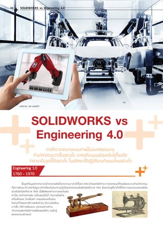 บทความ: จเร เมฆแก้ว
SOLIDWORKS vs
Engineering 4.0
การที่เราจะสามารถมองภาพในอนาคตของงาน
ด้านวิศวกรรมว่าเป็นอย่างไร เราคงต้องมองย้อนกลับไปในอดีต
ว่าเรามาถึงจุดนี้ได้อย่างไร ในอดีตเราได้ปฏิบัติงานกันแบบไหนอย่างไร
Engineering 1.0
1760 - 1970
	 เป็นยุคที่มนุษย์เราสามารถน�ำกกมาผลิตเป็นกระดาษบางๆ ได้ตั้งแต่ 2550 ปีก่อนคริสต์กาล การออกแบบที่ทันสมัยและงานด้านวิศวกรรม
ที่มีการพัฒนาก้าวหน้าไปสูงมากถ้าเทียบกับช่วงการปฏิวัติอุตสาหกรรรมในปีคริสตศักราช 1760 สิ่งประดิษฐ์ที่น่าทึ่งที่ได้รับการออกแบบและผลิตใน
ช่วงต้นปีคริสตศักราช 1900 นั้นใช้เพียงแค่กระดาษและดินสอ
เท่านั้น ยกตัวอย่างเช่น เครื่องยนต์ไอน�้ำ โรงงานปั่นฝ้าย
เครื่องโทรเลข จักรเย็บผ้า รถยนต์และเครื่องบิน
ในขณะที่วัสดุและวิธีการผลิตต่างๆ มีความซับซ้อน
มากขึ้น วิธีการเขียนแบบ ออกแบบทางด้าน
วิศวกรรมยังคงไม่มีการเปลี่ยนแปลงใดๆ จนเข้าสู่
ยุคของคอมพิวเตอร์
SOLIDWORKS vs Engineering 4.004
 