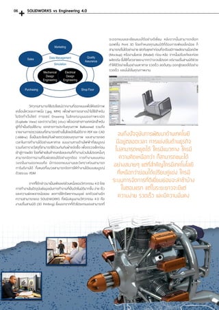 วิศวกรสามารถใช้ประโยชน์จากงานที่ออกแบบเพื่อให้แชร์ภาพ
เคลื่อนไหวและภาพนิ่ง (.jpg, MP4) เพื่อฝ่ายการตลาดน�ำไปใช้ส�ำหรับ
ไปจัดท�ำเว็บไซต์ การแชร์ Drawing ในลักษณะมุมมองภาพระเบิด
(Explode View) และตารางวัสดุ (xlsx) เพื่อเอกสารทางเทคนิคส�ำหรับ
ผู้ที่จ�ำเป็นต้องใช้งาน เอกสารการประกันคุณภาพ Ballooned รวมถึง
รายงานการตรวจสอบที่สามารถสร้างขึ้นโดยอัตโนมัติจาก PDF และ CAD
(.slddrw) ซึ่งเป็นประโยชน์กับฝ่ายตรวจสอบคุณภาพ และสามารถลด
เวลาในการท�ำงานได้อย่างมหาศาล แบบงานทางด้านไฟฟ้าที่สมบูรณ์
รวมถึงตารางวัสดุที่สามารถใช้ร่วมกันกับฝ่ายจัดซื้อ เพื่อตรวจเช็คก่อน
เข้าสู่การผลิต โดยที่ฝ่ายสินค้าคงคลังและคนที่ท�ำงานร่วมในโปรเจคนั้นๆ
สามารถจัดการงานที่รับผิดชอบได้อย่างถูกต้อง การท�ำงานแบบครบ
วงจรในงานออกแบบคือ มีการออกแบบงานและวิเคราะห์จนสามารถ
การันตีงานได้ ทั้งหมดทั้งมวลสามารถจัดการให้ท�ำงานได้แบบสมบูรณ์
ด้วยระบบ PDM
	 จากที่ได้กล่าวมาเป็นเพียงแค่ส่วนหนึ่งของวิศวกรรม 4.0 โดย
การท�ำงานในปัจจุบันยังมุ่งเน้นการท�ำงานที่เป็นอัตโนมัติมากขึ้น ง่าย เร็ว
และความผิดพลาดน้อยลง ลดการใช้ทรัพยากรมนุษย์ ยกตัวอย่างอีก
ความสามารถของ SOLIDWORKS ที่สนับสนุนงานวิศวกรรม 4.0 คือ
งานปริ้นสามมิติ (3D Printing) ซึ่งนอกจากที่ตัวโปรแกรมเองสามารถที่
จะออกแบบและเขียนแบบได้อย่างดีเยี่ยม หลังจากนั้นสามารถเลือก
ออฟชั่น Print 3D โดยก�ำหนดคุณสมบัติที่ต้องการเพียงเล็กน้อย ก็
สามารถปริ้นได้อย่างง่าย ผิดกับยุคเก่าก่อนที่จะต้องมีการผลิตงานม็อคอัพ
(Mockup) หรืองานโมเดล (Model) ก่อน-หลัง จากนั้นปรับแก้และค่อย
ผลิตจริง ซึ่งใช้ทั้งเวลาเยอะมากกว่าจะจบโปรเจค แต่งานปริ้นสามมิติช่วย
ท�ำให้ชีวิตง่ายขึ้นอย่างมหาศาล รวดเร็ว ลดต้นทุน ออกสู่ตลอดได้อย่าง
รวดเร็ว และมั่นใจในคุณภาพงาน
จนถึงปัจจุบันการพัฒนาด้านเทคโนยี
มีอยู่ตลอดเวลา การแข่งขันด้านธุรกิจ
ไม่สามารถหยุดได้ ใครมีแนวทาง ใครมี
ความคิดเหนือกว่า ก็สามารถชนะได้
อย่างสบายๆ แต่ที่ส�ำคัญใครมีเทคโนโลยี
ที่เหนือกว่าย่อมได้เปรียบคู่แข่ง ใครมี
ระบบการจัดการที่ดีเยี่ยมย่อมจะล่าช้าบ้าง
ในตอนแรก แต่ในระยะยาวจะมีแต่
ความง่าย รวดเร็ว และมีความมั่นคง
SOLIDWORKS vs Engineering 4.006
 