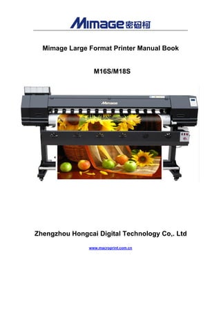 Mimage Large Format Printer Manual Book
M16S/M18S
Zhengzhou Hongcai Digital Technology Co,. Ltd
www.macroprint.com.cn
 