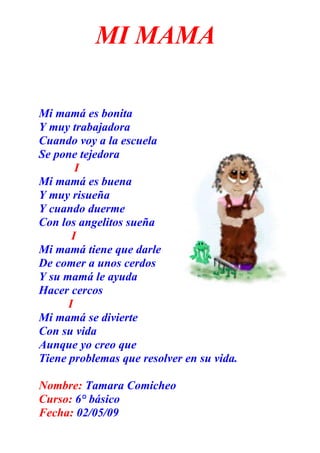 MI MAMA

Mi mamá es bonita
Y muy trabajadora
Cuando voy a la escuela
Se pone tejedora
        I
Mi mamá es buena
Y muy risueña
Y cuando duerme
Con los angelitos sueña
       I
Mi mamá tiene que darle
De comer a unos cerdos
Y su mamá le ayuda
Hacer cercos
      I
Mi mamá se divierte
Con su vida
Aunque yo creo que
Tiene problemas que resolver en su vida.

Nombre: Tamara Comicheo
Curso: 6° básico
Fecha: 02/05/09
 