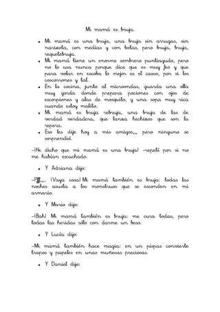 Mi mamá es bruja.










Mi mamá es una bruja, una bruja sin arrugas, sin
narizota, con medias y con botas, pero bruja, bruja,
requetebruja.
Mi mamá tiene un enorme sombrero puntiagudo, pero
no lo usa nunca porque dice que es muy feo y que
para volar en escoba lo mejor es el casco, por si los
coscorrones y tal.
En la cocina, junto al microondas, guarda una olla
muy gorda donde prepara pociones con ojos de
escorpiones y alas de mosquito, y una sopa muy rica
cuando estoy malito.
Mi mamá es bruja rebruja, una bruja de las de
verdad verdadera, que lanza hechizos que son la
repera.
Eso les dije hoy a mis amigos… pero ninguno se
sorprendió.

-¡He dicho que mi mamá es una bruja! -repetí por si no
me habían escuchado.


Y Adriana dijo:

-Pfff…. ¡Vaya cosa! Mi mamá también es bruja: todas las
noches asusta a los monstruos que se esconden en mi
armario.


Y Mario dijo:

-¡Bah! Mi mamá también es bruja: me cura todas, pero
todas las heridas sólo con darme un beso.


Y Lucía dijo:

-Mi mamá también hace magia: en un pispas convierte
trapos y papeles en unas muñecas preciosas.


Y Daniel dijo:

 