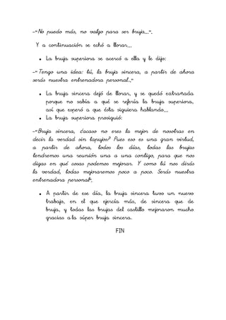 -“No puedo más, no valgo para ser bruja…”.
Y a continuación se echó a llorar…


La bruja superiora se acercó a ella y le dijo:

-“Tengo una idea: tú, la bruja sincera, a partir de ahora

serás nuestra entrenadora personal...”


La bruja sincera dejó de llorar, y se quedó extrañada
porque no sabía a qué se refería la bruja superiora,
así que esperó a que ésta siguiera hablando…



La bruja superiora prosiguió:

-“Bruja sincera, ¿acaso no eres la mejor de nosotras en

decir la verdad sin tapujos? Pues eso es una gran virtud,
a

partir

de

ahora,

todos

los

días,

todas

las

brujas

tendremos una reunión una a una contigo, para que nos
digas en qué cosas podemos mejorar. Y como tú nos dirás
la verdad, todas mejoraremos poco a poco. Serás nuestra
entrenadora personal”.


A partir de ese día, la bruja sincera tuvo un nuevo
trabajo,

en

el

que

ejercía

más,

de

sincera

que

de

bruja, y todas las brujas del castillo mejoraron mucho
gracias a la súper bruja sincera.
FIN

 