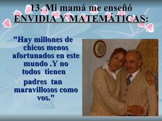 13. Mi mamá me enseñó  ENVIDIA Y MATEMÁTICAS : "Hay millones de chicos menos afortunados en este mundo .Y no todos  tienen   padres  tan maravillosos como vos." 