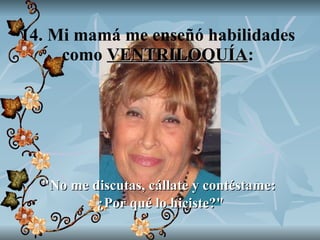 14. Mi mamá me enseñó habilidades como  VENTRILOQUÍA : "No me discutas, cállate y contéstame:  ¿Por qué lo hiciste?" 