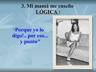 3. Mi mamá me enseño  LÓGICA  : " Porque yo lo digo!.. por eso... y punto" 