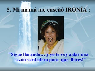 5. Mi mamá me enseñó  IRONÍA  : "Sigue llorando… y yo te voy a dar una razón verdadera para  que  llores!" 