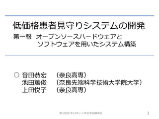 低価格患者見守りシステムの開発 
第一報オープンソースハードウェアと 
ソフトウェアを用いたシステム構築 
音田恭宏（奈良高専） 
池田篤俊（奈良先端科学技術大学院大学） 
上田悦子（奈良高専） 
第32回日本ロボット学会学術講演会1 
○ 
 