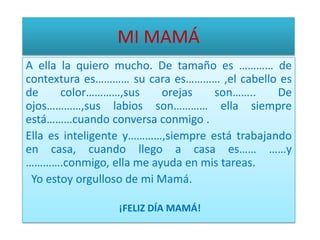 MI MAMÁA ella la quiero mucho. De tamaño es ………… de contextura es………… su cara es………… ,el cabello es de color…………,sus orejas son…….. De ojos…………,sus labios son………… ella siempre está………cuando conversa conmigo .Ella es inteligente y…………,siempre está trabajando en casa, cuando llego a casa es…… ……y ………….conmigo, ella me ayuda en mis tareas. Yo estoy orgulloso de mi Mamá.¡FELIZ DÍA MAMÁ!