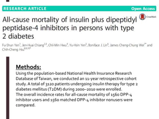 Methods:
Using the population-based National Health Insurance Research
Database ofTaiwan, we conducted an 11-year retrospective cohort
study. A total of 3120 patients undergoing insulin therapy for type 2
diabetes mellitus (T2DM) during 2000–2010 were enrolled.
The overall incidence rates for all-cause mortality of 1560 DPP-4
inhibitor users and 1560 matched DPP-4 inhibitor nonusers were
compared.
 