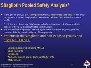 107
Sitagliptin Pooled Safety Analysis1
 In this pooled analysis of >14,000 patients from 25 randomized controlled studies of up
to 2 years in duration, sitagliptin has been shown to have a favorable risk-to-benefit
profile.
 Preclinical and clinical trial dataa do not indicate an increased risk of pancreatitis in
patients with type 2 diabetes treated with sitagliptin.
 The incidence of drug-related AEs was higher in the non-exposed group, primarily
because of the increased incidence of hypoglycemia.
 Patients in the sitagliptin and non-exposed groups had
SIMILAR RATES OF
– Cardiac disorders (including MACE)
– Bone fractures
– Infections
– Angioedema and angioedema-related events
– Malignancies
107
AE=adverse experience; MACE=major adverse cardiovascular event.
1. Williams-Herman D et al. BMC Endocr Disord. 2010;10:7.
 
